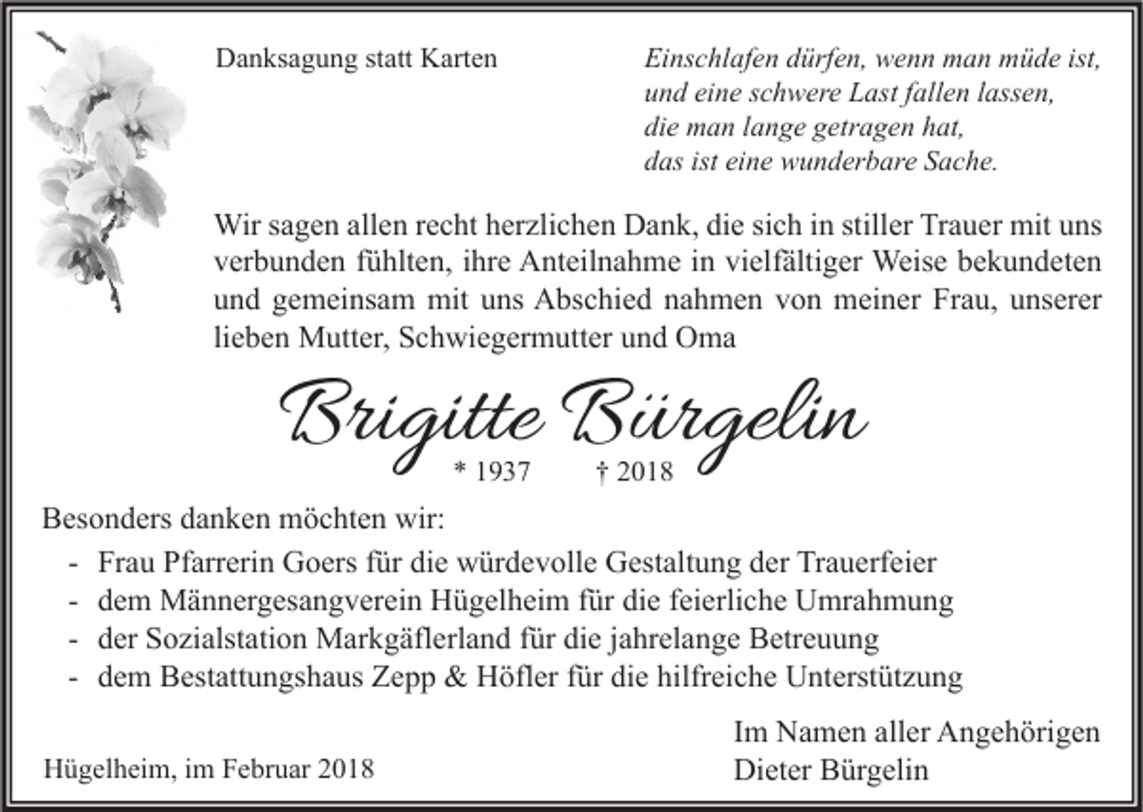 <p>DDanksagung<br />a n ks a g u n g ststatt<br />att KKarten<br />art e n</p><p>Ei ns c hl af e n ddürfen,<br />Einschlafen<br />ürf e n, wenn<br />w e n n man<br />m a n müde<br />m ü d e ist,<br />ist,<br />uund<br />n d ei<br />n e sschwere<br />c h w er e Last<br />L ast ffallen<br />all e n llassen,<br />ass e n,<br />eine<br />di<br />e man<br />m a n llange<br />a n g e ggetragen<br />etr a g e n hhat,<br />at,<br />die<br />ddas<br />as ist<br />n e wunderbare<br />w u n d er b ar e SSache.<br />a c h e.<br />ist ei<br />eine</p><p>Wir s asagen<br />Wir<br />g e n allallen<br />e n r erecht<br />c ht h er<br />herzlichen<br />zli c h e n DDank,<br />a n k, didie<br />e sisich<br />c h i ninstill<br />stiller<br />er TrTrauer<br />a u er mit<br />mitu uns<br />ns<br />vverbunden<br />er b u n d e n ffühlten,<br />ü hlt e n, iihre<br />hr e Anteilnahme<br />A nt eil n a h m e iin<br />n vi<br />elf älti g er Weise<br />Weis e bbekundeten<br />e k u n d et e n<br />vielfältiger<br />uund<br />n d ggemeinsam<br />e m ei ns a m mit<br />mit uuns<br />ns Abschied<br />A bs c hi e d nnahmen<br />a h m e n vvon<br />o n meiner<br />m ei n er Frau,<br />Fr a u, uunserer<br />ns er er<br />lieben<br />li<br />e b e n Mutter,<br />M utt er, Schwiegermutter<br />S c h wi e g er m utt er und<br />u n d Oma<br />O ma</p><p>Brigitte<br />Bri<br />gitte BBürgelin<br />ür geli n<br />**</p><p>††</p><p>BBesonders<br />es o n d ers ddanken<br />a n k e n möchten<br />m ö c ht e n wir:<br />wir:<br />- Frau<br />Fr a u Pfarrerin<br />Pf arr eri n Goers<br />G o ers für<br />f ür die<br />di e würdevolle<br />w ür d e v oll e Gestaltung<br />G est alt u n g der<br />d er Trauerfeier<br />Tr a u erf ei er<br />- dem<br />d e m Männergesangverein<br />M ä n n er g es a n g v er ei n Hügelheim<br />H ü g el h ei m für<br />f ür die<br />di e feierliche<br />f ei erli c h e Umrahmung<br />U mr a h m u n g<br />- der<br />d er Sozialstation<br />S o zi alst ati o n Markgäflerland<br />M ar k g äfl erl a n d für<br />f ür die<br />di e jjahrelange<br />a hr el a n g e Betreuung<br />B etr e u u n g<br />- dem<br />d e m Bestattungshaus<br />B est att u n gs h a us Zepp<br />Z e p p &amp;&amp; Höfler<br />H öfl er für<br />f ür die<br />di e hilfreiche<br />hilfr ei c h e Unterstützung<br />U nt erst üt z u n g<br />HHügelheim,<br />ü g el h ei m, i im<br />m FFebruar<br />e br u ar 22</p><p>I m Namen<br />Im<br />N a m e n aller<br />all er Angehörigen<br />A n g e h öri g e n<br />Dieter<br />Di<br />et er BBürgelin<br />ür g eli n</p>