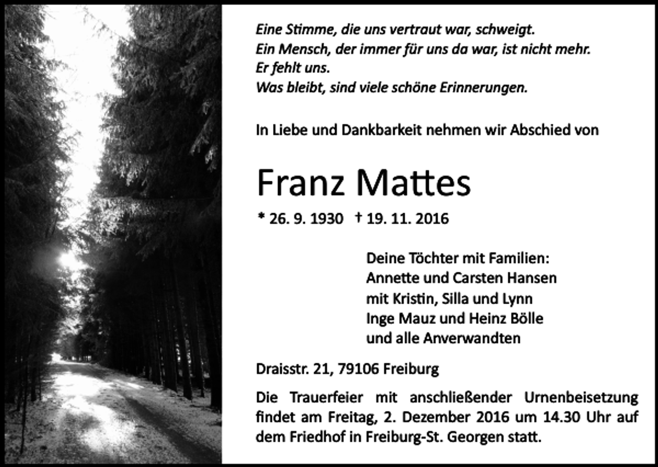 <p>Eine S�mme, die uns vertraut war, schweigt.<br />Ein Mensch, der immer für uns da war, ist nicht mehr.<br />Er fehlt uns.<br />Was bleibt, sind viele schöne Erinnerungen.</p><p>In Liebe und Dankbarkeit nehmen wir Abschied von</p><p>Franz Ma�es<br />* 26. 9. 1930 † 19. 11. 2016<br />Deine Töchter mit Familien:<br />Anne�e und Carsten Hansen<br />mit Kris�n, Silla und Lynn<br />Inge Mauz und Heinz Bölle<br />und alle Anverwandten<br />Draisstr. 21, 79106 Freiburg<br />Die Trauerfeier mit anschließender Urnenbeisetzung<br />ﬁndet am Freitag, 2. Dezember 2016 um 14.30 Uhr auf<br />dem Friedhof in Freiburg­St. Georgen sta�.</p>