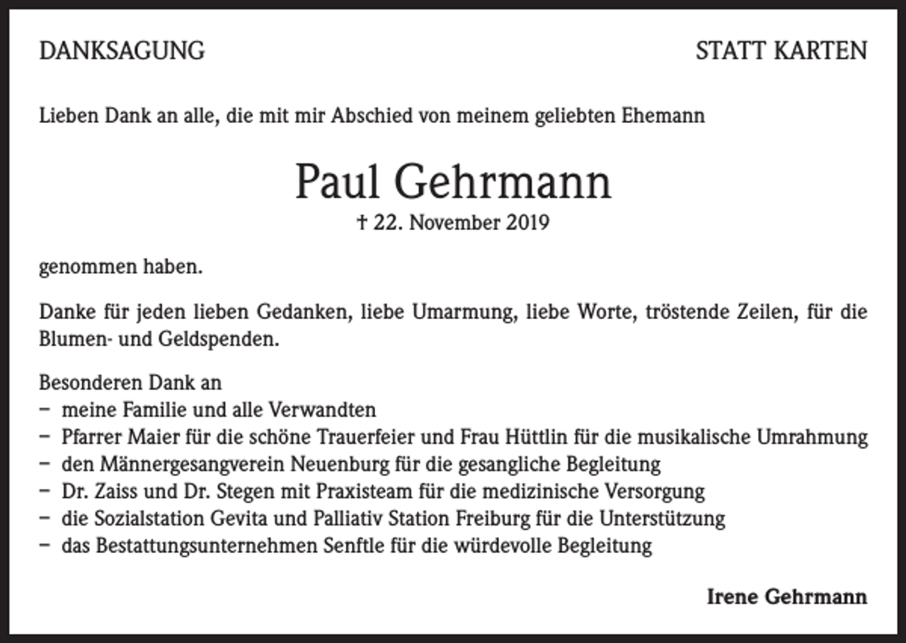 <p>DANKSAGUNG</p><p>STATT KARTEN</p><p>Lieben Dank an alle, die mit mir Abschied von meinem geliebten Ehemann</p><p>Paul Gehrmann<br />† 22. November 2019</p><p>genommen haben.<br />Danke für jeden lieben Gedanken, liebe Umarmung, liebe Worte, tröstende Zeilen, für die<br />Blumen- und Geldspenden.<br />Besonderen Dank an<br />– meine Familie und alle Verwandten<br />– Pfarrer Maier für die schöne Trauerfeier und Frau Hüttlin für die musikalische Umrahmung<br />– den Männergesangverein Neuenburg für die gesangliche Begleitung<br />– Dr. Zaiss und Dr. Stegen mit Praxisteam für die medizinische Versorgung<br />– die Sozialstation Gevita und Palliativ Station Freiburg für die Unterstützung<br />– das Bestattungsunternehmen Senftle für die würdevolle Begleitung<br />Irene Gehrmann</p>
