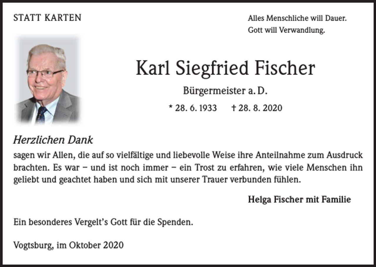 <p>STATT KARTEN</p><p>Alles Menschliche will Dauer.<br />Gott will Verwandlung.</p><p>Karl Siegfried Fischer<br />Bürgermeister a. D.<br />* 28. 6. 1933</p><p>† 28. 8. 2020</p><p>Herzlichen Dank<br />sagen wir Allen, die auf so vielfältige und liebevolle Weise ihre Anteilnahme zum Ausdruck<br />brachten. Es war – und ist noch immer – ein Trost zu erfahren, wie viele Menschen ihn<br />geliebt und geachtet haben und sich mit unserer Trauer verbunden fühlen.<br />Helga Fischer mit Familie<br />Ein besonderes Vergelt’s Gott für die Spenden.<br />Vogtsburg, im Oktober 2020</p>