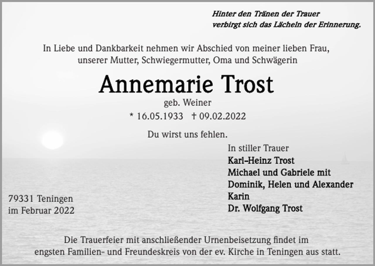 <p>In Liebe und Dankbarkeit nehmen wir Abschied von meiner lieben Frau,<br />unserer Mutter, Schwiegermutter, Oma und Schwägerin</p><p>geb. Weiner<br />* 16.05.1933 † 09.02.2022<br />Du wirst uns fehlen.<br />In stiller Trauer</p><p>79331 Teningen<br />im Februar 2022<br />Die Trauerfeier mit anschließender Urnenbeisetzung ﬁndet im<br />engsten Familien- und Freundeskreis von der ev. Kirche in Teningen aus statt.</p>