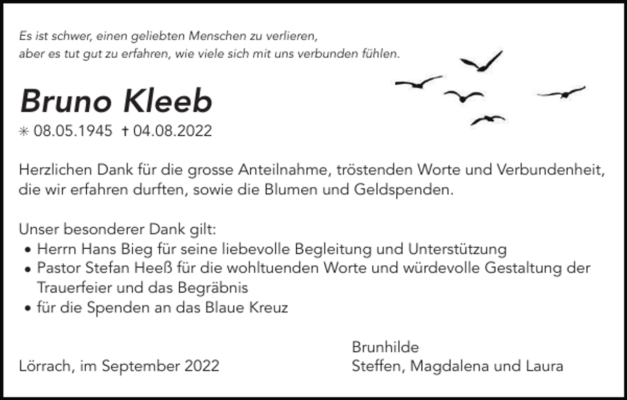 <p>Es ist schwer, einen geliebten Menschen zu verlieren,<br />aber es tut gut zu erfahren, wie viele sich mit uns verbunden fühlen.</p><p>Bruno Kleeb<br />✳ 08.05.1945 ✝ 04.08.2022</p><p>Herzlichen Dank für die grosse Anteilnahme, tröstenden Worte und Verbundenheit,<br />die wir erfahren durften, sowie die Blumen und Geldspenden.<br />Unser besonderer Dank gilt:<br />• Herrn Hans Bieg für seine liebevolle Begleitung und Unterstützung<br />• Pastor Stefan Heeß für die wohltuenden Worte und würdevolle Gestaltung der<br />Trauerfeier und das Begräbnis<br />• für die Spenden an das Blaue Kreuz</p><p>Lörrach, im September 2022</p><p>Brunhilde<br />Steffen, Magdalena und Laura</p>
