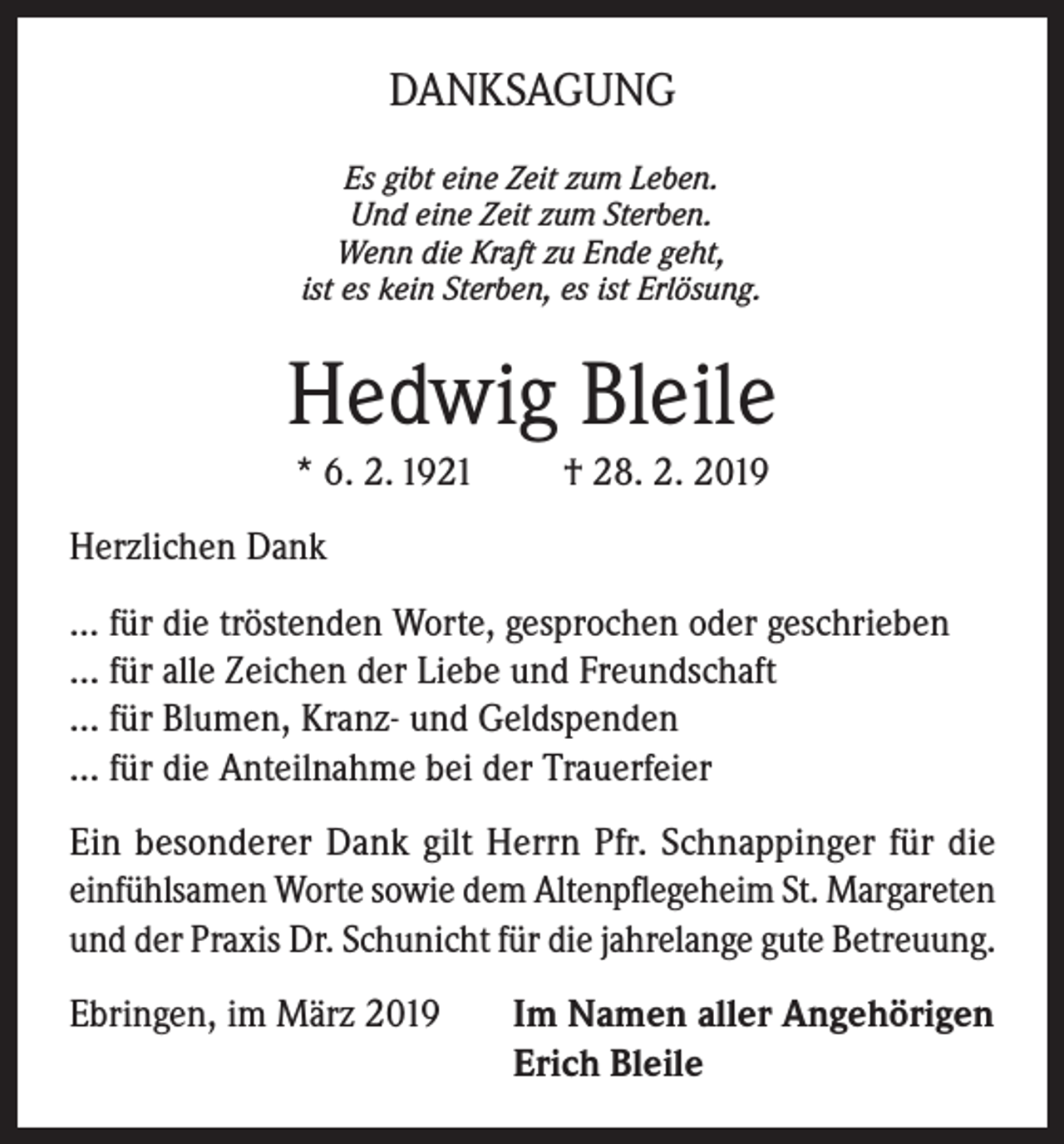 <p>DANKSAGUNG<br />Es gibt eine Zeit zum Leben.<br />Und eine Zeit zum Sterben.<br />Wenn die Kraft zu Ende geht,<br />ist es kein Sterben, es ist Erlösung.</p><p>Hedwig Bleile<br />* 6. 2. 1921</p><p>† 28. 2. 2019</p><p>Herzlichen Dank<br />... für die tröstenden Worte, gesprochen oder geschrieben<br />… für alle Zeichen der Liebe und Freundschaft<br />… für Blumen, Kranz- und Geldspenden<br />… für die Anteilnahme bei der Trauerfeier<br />Ein besonderer Dank gilt Herrn Pfr. Schnappinger für die<br />einfühlsamen Worte sowie dem Altenpflegeheim St. Margareten<br />und der Praxis Dr. Schunicht für die jahrelange gute Betreuung.<br />Ebringen, im März 2019</p><p>I m Namen aller Angehörigen<br />Erich Bleile</p>