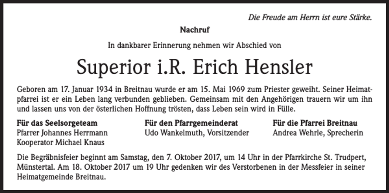 <p>Die Freude am Herrn ist eure Stärke.<br />Nachruf<br />In dankbarer Erinnerung nehmen wir Abschied von</p><p>Superior i.R. Erich Hensler<br />Geboren am 17. Januar 1934 in Breitnau wurde er am 15. Mai 1969 zum Priester geweiht. Seiner Heimatpfarrei ist er ein Leben lang verbunden geblieben. Gemeinsam mit den Angehörigen trauern wir um ihn<br />und lassen uns von der österlichen Hoffnung trösten, dass Leben sein wird in Fülle.<br />Für das Seelsorgeteam<br />Pfarrer Johannes Herrmann<br />Kooperator Michael Knaus</p><p>Für den Pfarrgemeinderat<br />Udo Wankelmuth, Vorsitzender</p><p>Für die Pfarrei Breitnau<br />Andrea Wehrle, Sprecherin</p><p>Die Begräbnisfeier beginnt am Samstag, den 7. Oktober 2017, um 14 Uhr in der Pfarrkirche St. Trudpert,<br />Münstertal. Am 18. Oktober 2017 um 19 Uhr gedenken wir des Verstorbenen in der Messfeier in seiner<br />Heimatgemeinde Breitnau.</p>