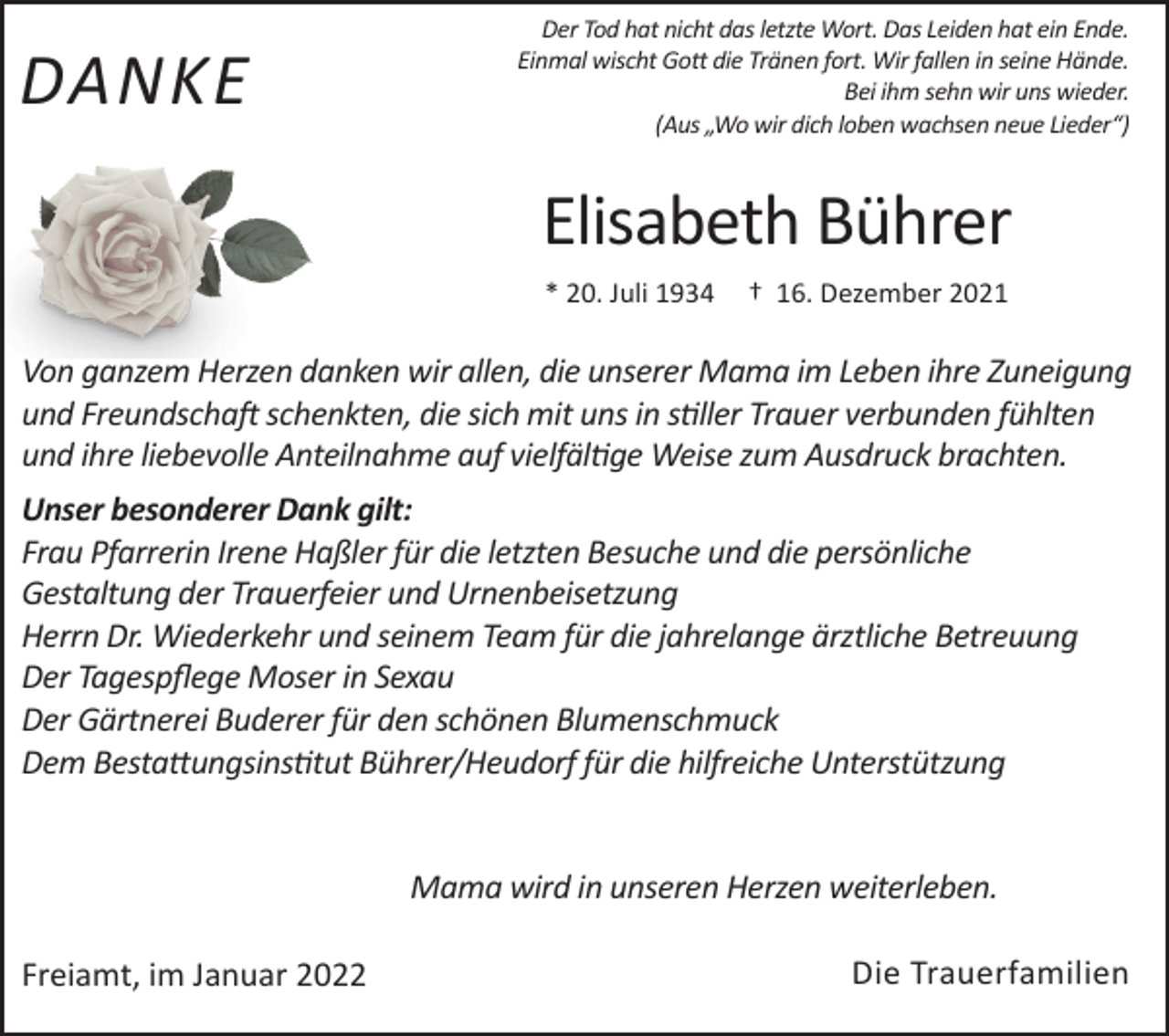 <p>DANKE</p><p>Der Tod hat nicht das letzte Wort. Das Leiden hat ein Ende.<br />Einmal wischt Gott die Tränen fort. Wir fallen in seine Hände.<br />Bei ihm sehn wir uns wieder.<br />(Aus „Wo wir dich loben wachsen neue Lieder“)</p><p>Elisabeth Bührer<br />* 20. Juli 1934</p><p>† 16. Dezember 2021</p><p>Von ganzem Herzen danken wir allen, die unserer Mama im Leben ihre Zuneigung<br />und Freundschaft schenkten, die sich mit uns in stiller Trauer verbunden fühlten<br />und ihre liebevolle Anteilnahme auf vielfältige Weise zum Ausdruck brachten.<br />Unser besonderer Dank gilt:<br />Frau Pfarrerin Irene Haßler für die letzten Besuche und die persönliche<br />Gestaltung der Trauerfeier und Urnenbeisetzung<br />Herrn Dr. Wiederkehr und seinem Team für die jahrelange ärztliche Betreuung<br />Der Tagespflege Moser in Sexau<br />Der Gärtnerei Buderer für den schönen Blumenschmuck<br />Dem Bestattungsinstitut Bührer/Heudorf für die hilfreiche Unterstützung</p><p>Mama wird in unseren Herzen weiterleben.<br />Freiamt, im Januar 2022</p><p>Die Trauerfamilien</p>