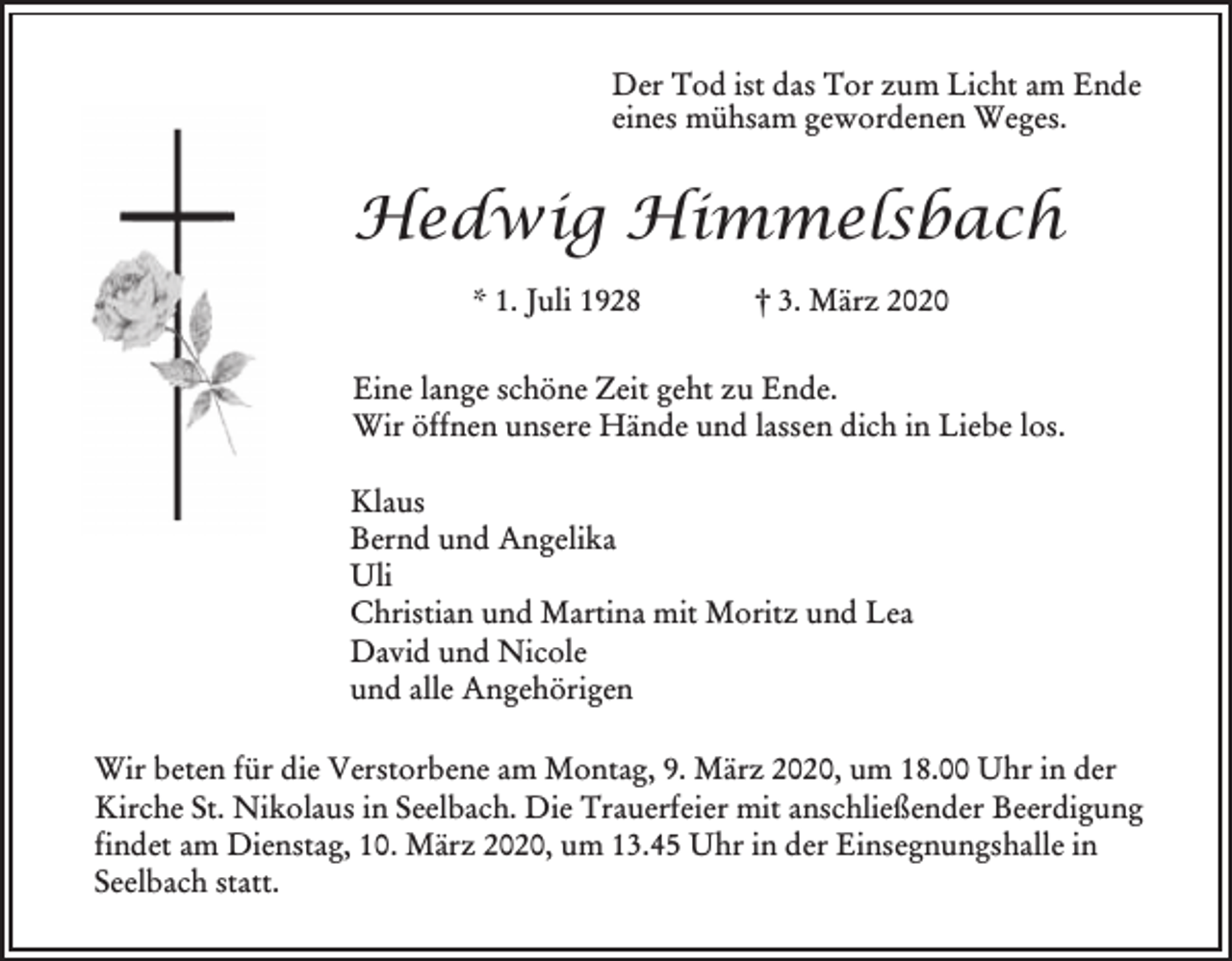 <p>Der Tod ist das Tor zum Licht am Ende<br />eines mühsam gewordenen Weges.</p><p>Hedwig Himmelsbach<br />* 1. Juli 1928</p><p>† 3. März 2020</p><p>Eine lange schöne Zeit geht zu Ende.<br />Wir öffnen unsere Hände und lassen dich in Liebe los.<br />Klaus<br />Bernd und Angelika<br />Uli<br />Christian und Martina mit Moritz und Lea<br />David und Nicole<br />und alle Angehörigen<br />Wir beten für die Verstorbene am Montag, 9. März 2020, um 18.00 Uhr in der<br />Kirche St. Nikolaus in Seelbach. Die Trauerfeier mit anschließender Beerdigung<br />findet am Dienstag, 10. März 2020, um 13.45 Uhr in der Einsegnungshalle in<br />Seelbach statt.</p>