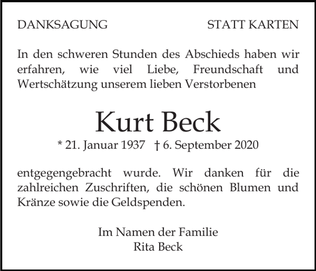 <p>DANKSAGUNG</p><p>STATT KARTEN</p><p>In den schweren Stunden des Abschieds haben wir<br />erfahren, wie viel Liebe, Freundschaft und<br />Wertschätzung unserem lieben Verstorbenen</p><p>Kurt Beck</p><p>* 21. Januar 1937 † 6. September 2020<br />entgegengebracht wurde. Wir danken für die<br />zahlreichen Zuschriften, die schönen Blumen und<br />Kränze sowie die Geldspenden.<br />Im Namen der Familie<br />Rita Beck</p>
