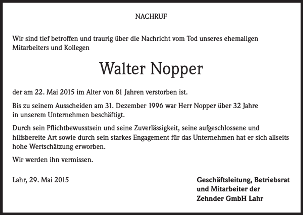 <p>NACHRUF<br />Wir sind tief betroffen und traurig über die Nachricht vom Tod unseres ehemaligen<br />Mitarbeiters und Kollegen</p><p>Walter Nopper<br />der am 22. Mai 2015 im Alter von 81 Jahren verstorben ist.<br />Bis zu seinem Ausscheiden am 31. Dezember 1996 war Herr Nopper über 32 Jahre<br />in unserem Unternehmen beschäftigt.<br />Durch sein Pflichtbewusstsein und seine Zuverlässigkeit, seine aufgeschlossene und<br />hilfsbereite Art sowie durch sein starkes Engagement für das Unternehmen hat er sich allseits<br />hohe Wertschätzung erworben.<br />Wir werden ihn vermissen.<br />Lahr, 29. Mai 2015</p><p>Geschäftsleitung, Betriebsrat<br />und Mitarbeiter der<br />Zehnder GmbH Lahr</p>