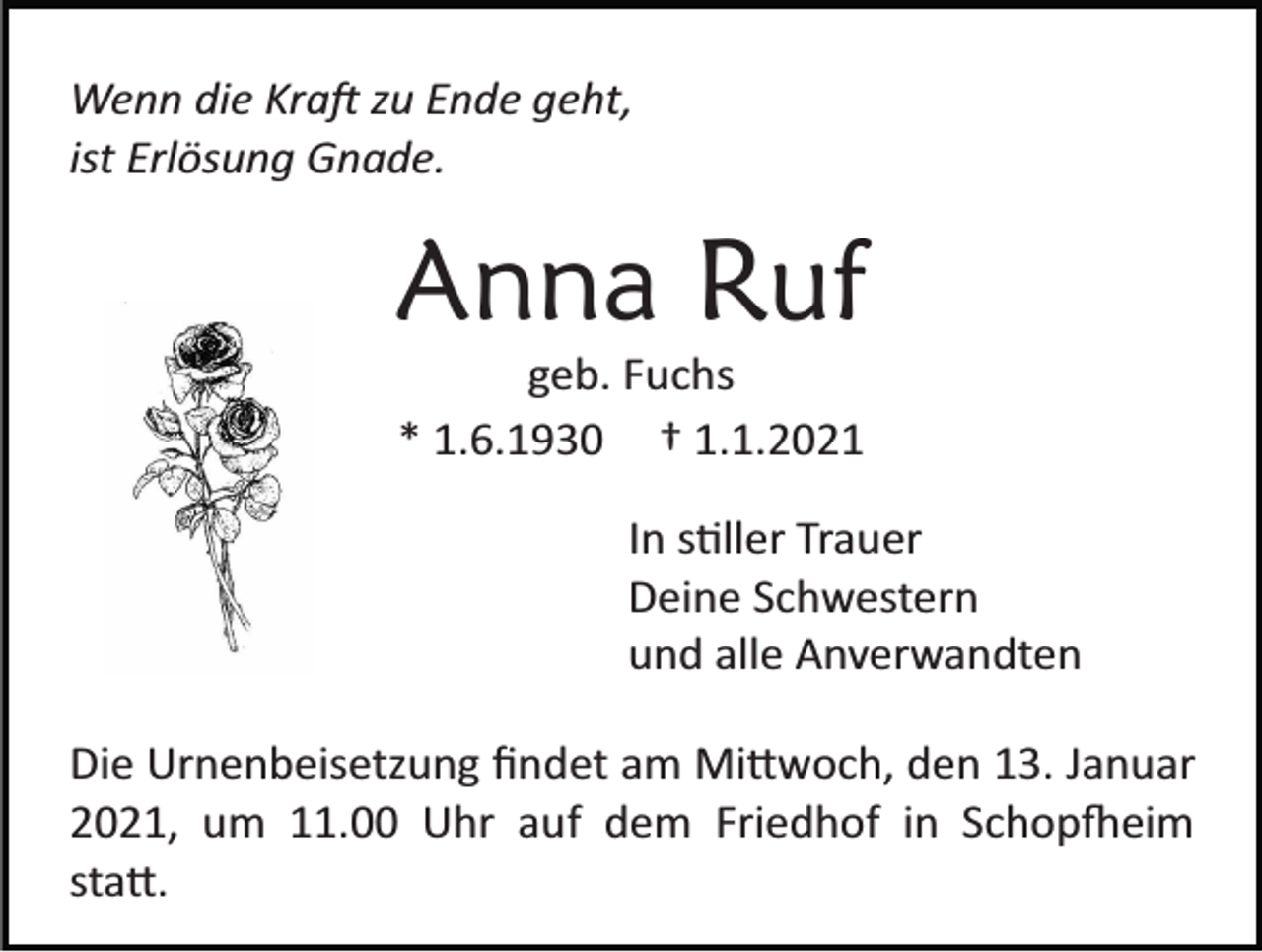 <p>Wenn die Kraft zu Ende geht,<br />ist Erlösung Gnade.</p><p>Anna Ruf<br />geb. Fuchs<br />* 1.6.1930 † 1.1.2021<br />In stiller Trauer<br />Deine Schwestern<br />und alle Anverwandten<br />Die Urnenbeisetzung ﬁndet am Mittwoch, den 13. Januar<br />2021, um 11.00 Uhr auf dem Friedhof in Schopfheim<br />statt.</p>