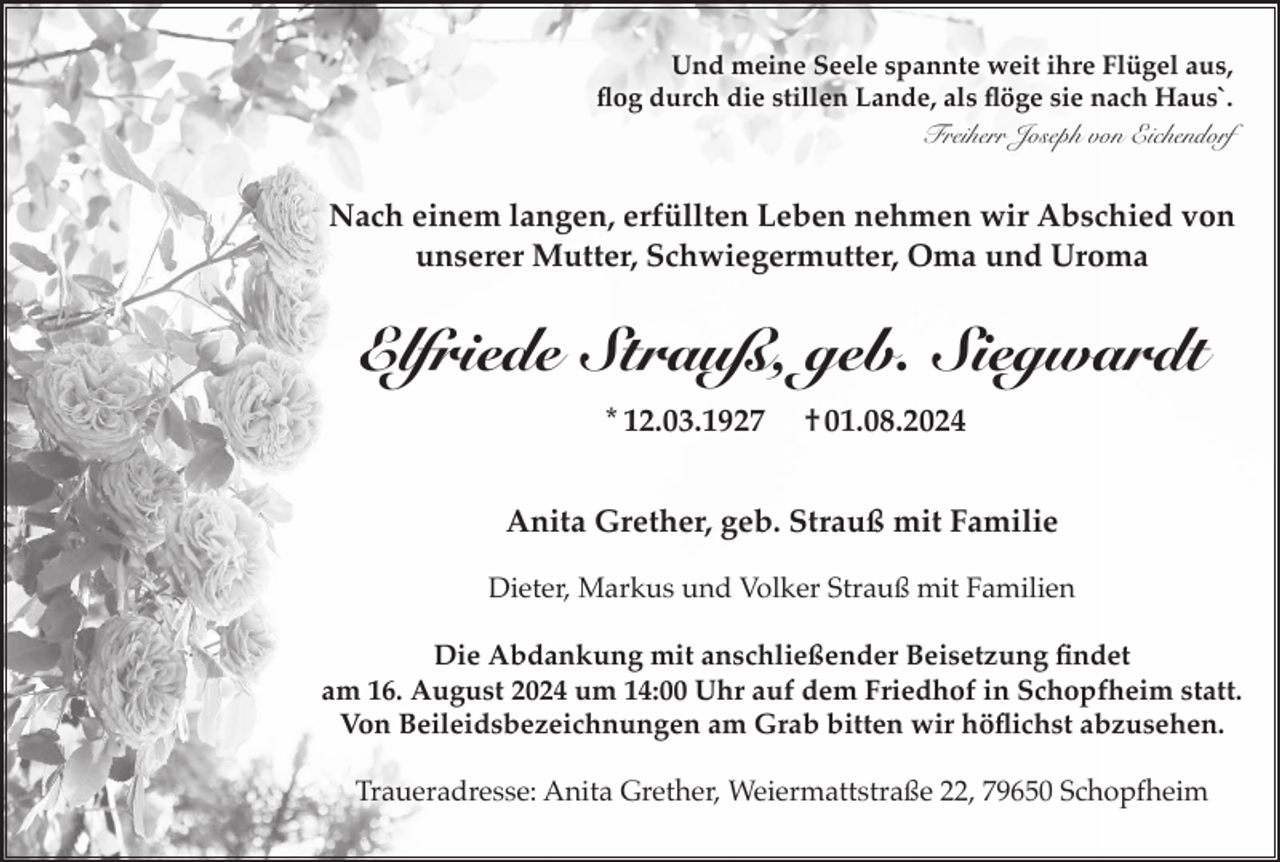 <p>Und meine Seele spannte weit ihre Flügel aus,<br />flog durch die stillen Lande, als flöge sie nach Haus`.<br />Freiherr Joseph von Eichendorf</p><p>Nach einem langen, erfüllten Leben nehmen wir Abschied von<br />unserer Mutter, Schwiegermutter, Oma und Uroma</p><p>Elfriede Strauß, geb. Siegwardt<br />* 12.03.1927</p><p>† 01.08.2024</p><p>Anita Grether, geb. Strauß mit Familie<br />Dieter, Markus und Volker Strauß mit Familien<br />Die Abdankung mit anschließender Beisetzung findet<br />am 16. August 2024 um 14:00 Uhr auf dem Friedhof in Schopfheim statt.<br />Von Beileidsbezeichnungen am Grab bitten wir höflichst abzusehen.<br />Traueradresse: Anita Grether, Weiermattstraße 22, 79650 Schopfheim</p>