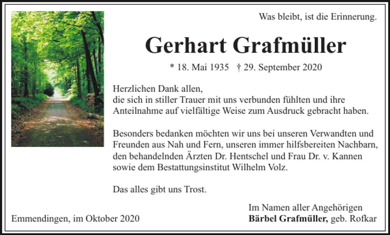 <p>Was bleibt, ist die Erinnerung.</p><p>Gerhart Grafmüller<br />* 18. Mai 1935 † 29. September 2020<br />Herzlichen Dank allen,<br />die sich in stiller Trauer mit uns verbunden fühlten und ihre<br />Anteilnahme auf vielfältige Weise zum Ausdruck gebracht haben.<br />Besonders bedanken möchten wir uns bei unseren Verwandten und<br />Freunden aus Nah und Fern, unseren immer hilfsbereiten Nachbarn,<br />den behandelnden Ärzten Dr. Hentschel und Frau Dr. v. Kannen<br />sowie dem Bestattungsinstitut Wilhelm Volz.<br />Das alles gibt uns Trost.<br />Emmendingen, im Oktober 2020</p><p>Im Namen aller Angehörigen<br />Bärbel Grafmüller, geb. Rofkar</p>