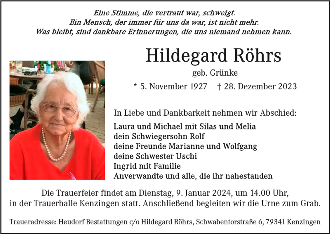 <p>geb. Grünke<br />* 5. November 1927 † 28. Dezember 2023<br />In Liebe und Dankbarkeit nehmen wir Abschied:</p><p>Die Trauerfeier findet am Dienstag, 9. Januar 2024, um 14.00 Uhr,<br />in der Trauerhalle Kenzingen statt. Anschließend begleiten wir die Urne zum Grab.<br />Traueradresse: Heudorf Bestattungen c/o Hildegard Röhrs, Schwabentorstraße 6, 79341 Kenzingen</p>