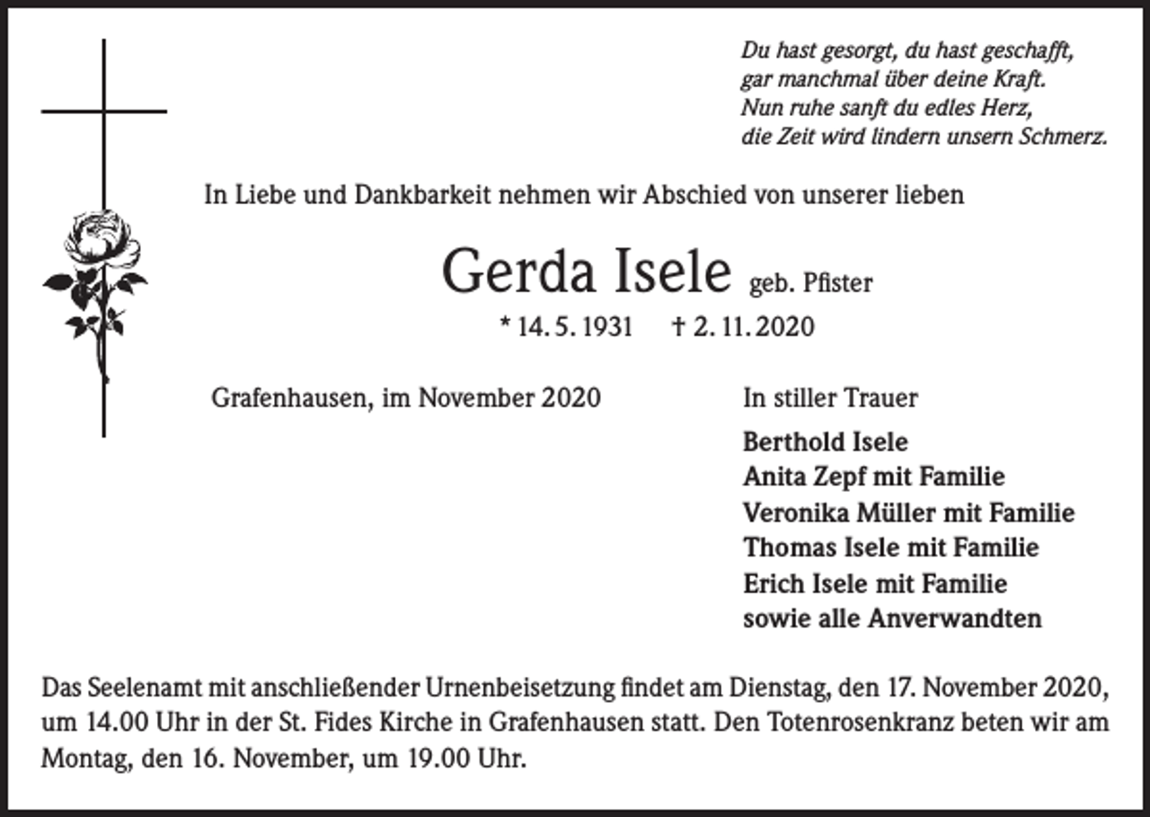 <p>Du hast gesorgt, du hast geschafft,<br />gar manchmal über deine Kraft.<br />Nun ruhe sanft du edles Herz,<br />die Zeit wird lindern unsern Schmerz.</p><p>In Liebe und Dankbarkeit nehmen wir Abschied von unserer lieben</p><p>Gerda Isele geb. Pfister<br />* 14. 5. 1931<br />Grafenhausen, im November 2020</p><p>† 2. 11. 2020<br />In stiller Trauer<br />Berthold Isele<br />Anita Zepf mit Familie<br />Veronika Müller mit Familie<br />Thomas Isele mit Familie<br />Erich Isele mit Familie<br />sowie alle Anverwandten</p><p>Das Seelenamt mit anschließender Urnenbeisetzung findet am Dienstag, den 17. November 2020,<br />um 14.00 Uhr in der St. Fides Kirche in Grafenhausen statt. Den Totenrosenkranz beten wir am<br />Montag, den 16. November, um 19.00 Uhr.</p>