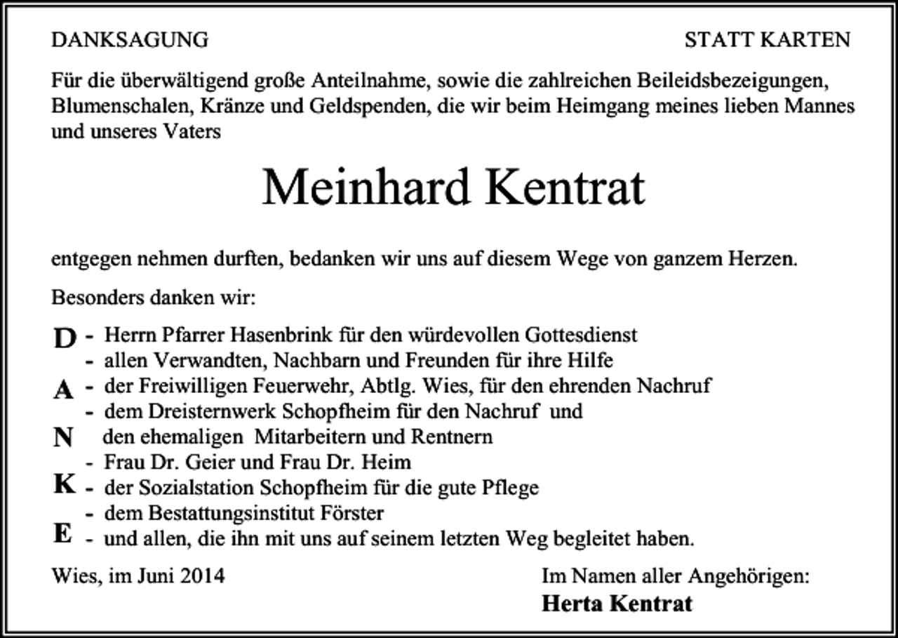 <p>DANKSAGUNG</p><p>STATT KARTEN</p><p>Für die überwältigend große Anteilnahme, sowie die zahlreichen Beileidsbezeigungen,<br />Blumenschalen, Kränze und Geldspenden, die wir beim Heimgang meines lieben Mannes<br />und unseres Vaters</p><p>Meinhard Kentrat<br />entgegen nehmen durften, bedanken wir uns auf diesem Wege von ganzem Herzen.<br />Besonders danken wir:</p><p>Herrn Pfarrer Hasenbrink für den würdevollen Gottesdienst<br />- allen Verwandten, Nachbarn und Freunden für ihre Hilfe<br />- der Freiwilligen Feuerwehr, Abtlg. Wies, für den ehrenden Nachruf<br />- dem Dreisternwerk Schopfheim für den Nachruf und<br />den ehemaligen Mitarbeitern und Rentnern<br />- Frau Dr. Geier und Frau Dr. Heim<br />- der Sozialstation Schopfheim für die gute Pflege<br />- dem Bestattungsinstitut Förster<br />- und allen, die ihn mit uns auf seinem letzten Weg begleitet haben.</p><p>A</p><p>N</p><p>K</p><p>E</p><p>Wies, im Juni 2014</p><p>Im Namen aller Angehörigen:<br />Herta Kentrat</p>