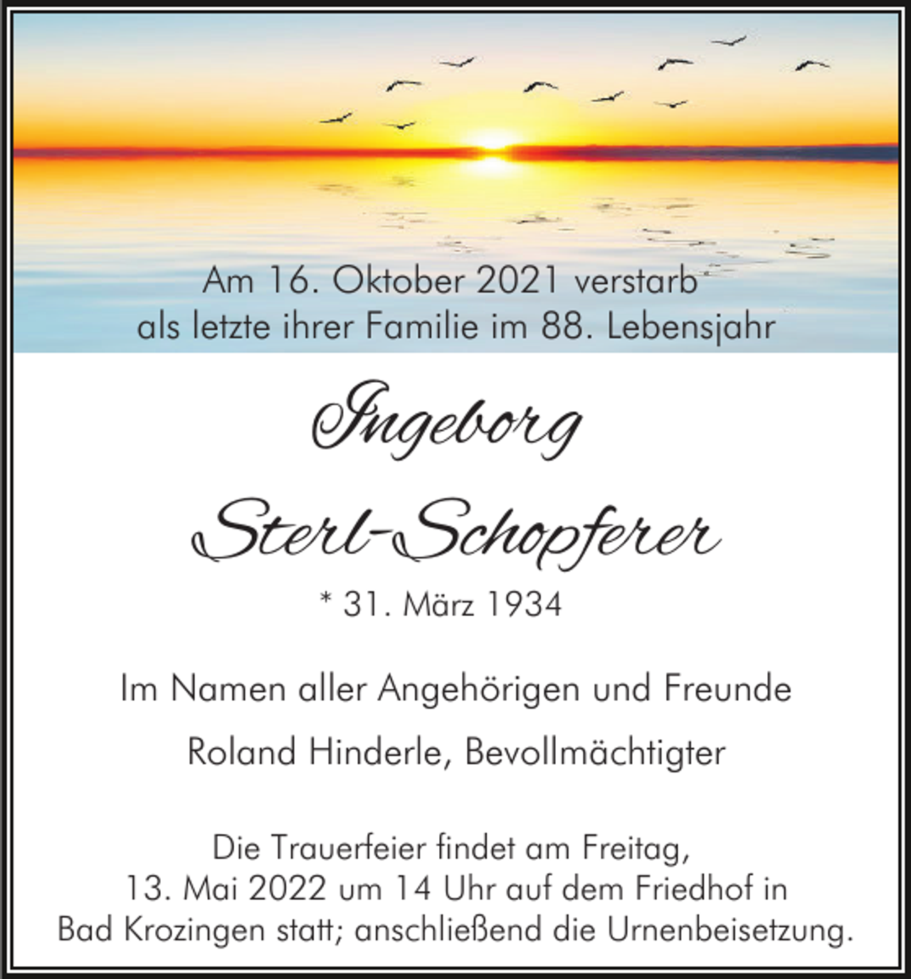 <p>Am 16. Oktober 2021 verstarb<br />als letzte ihrer Familie im 88. Lebensjahr</p><p>Ingeborg<br />Sterl-Schopferer<br />* 31. März 1934</p><p>Im Namen aller Angehörigen und Freunde<br />Roland Hinderle, Bevollmächtigter<br />Die Trauerfeier findet am Freitag,<br />13. Mai 2022 um 14 Uhr auf dem Friedhof in<br />Bad Krozingen statt; anschließend die Urnenbeisetzung.</p>