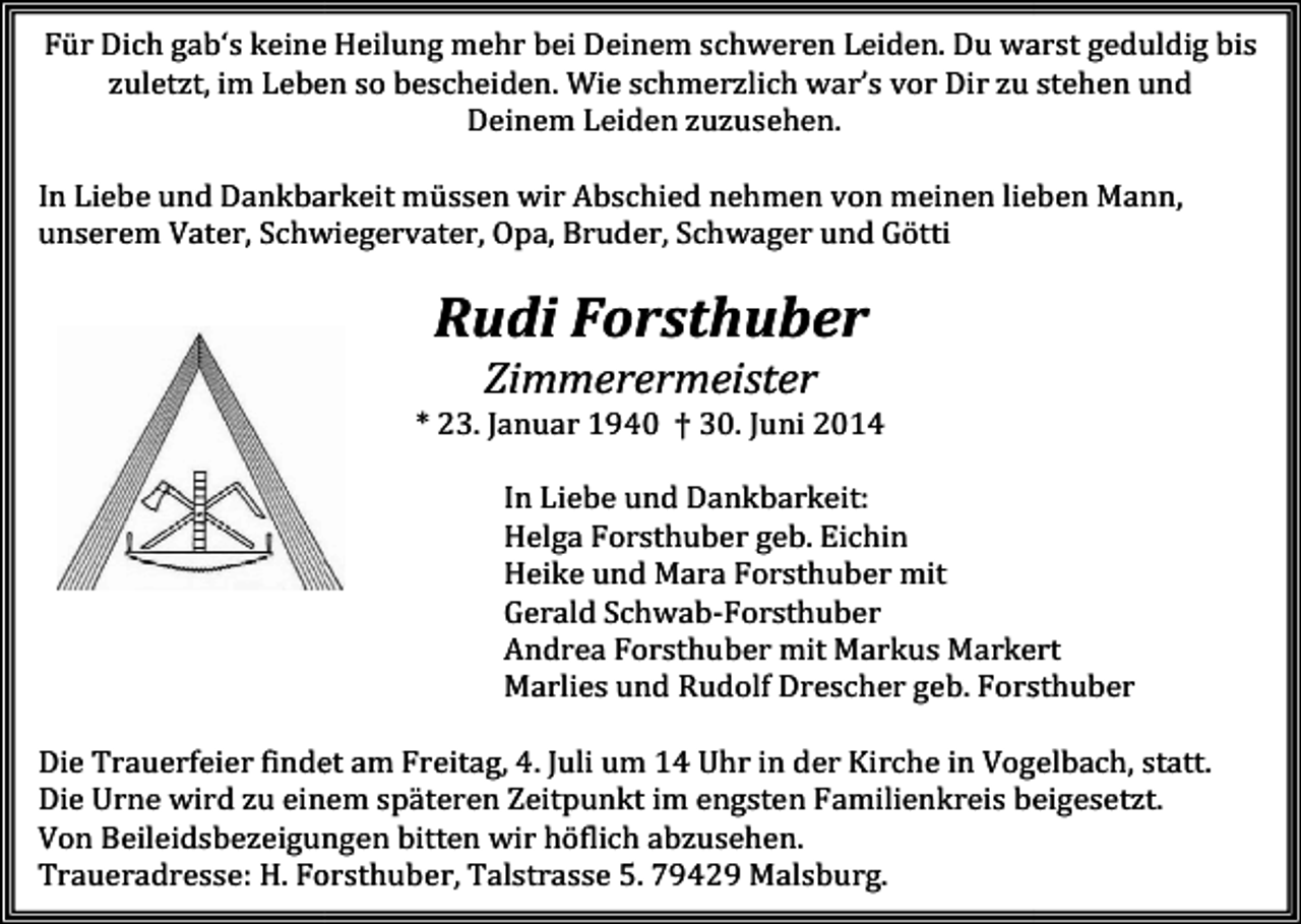 <p>Für Dich gab‘s keine Heilung mehr bei Deinem schweren Leiden. Du warst geduldig bis<br />zuletzt, im Leben so bescheiden. Wie schmerzlich war’s vor Dir zu stehen und<br />Deinem Leiden zuzusehen.<br />In Liebe und Dankbarkeit müssen wir Abschied nehmen von meinen lieben Mann,<br />unserem Vater, Schwiegervater, Opa, Bruder, Schwager und Götti</p><p>Rudi Forsthuber<br />Zimmerermeister<br />* 23. Januar 1940 † 30. Juni 2014<br />In Liebe und Dankbarkeit:<br />Helga Forsthuber geb. Eichin<br />Heike und Mara Forsthuber mit<br />Gerald Schwab-Forsthuber<br />Andrea Forsthuber mit Markus Markert<br />Marlies und Rudolf Drescher geb. Forsthuber<br />Die Trauerfeier findet am Freitag,<br />Freitag 4. Juli um 14 Uhr in der Kirche in Vogelbach,<br />Vogelbach statt.<br />Die Urne wird zu einem späteren Zeitpunkt im engsten Familienkreis beigesetzt.<br />Von Beileidsbezeigungen bitten wir höflich abzusehen.<br />Traueradresse: H. Forsthuber, Talstrasse 5. 79429 Malsburg.</p>
