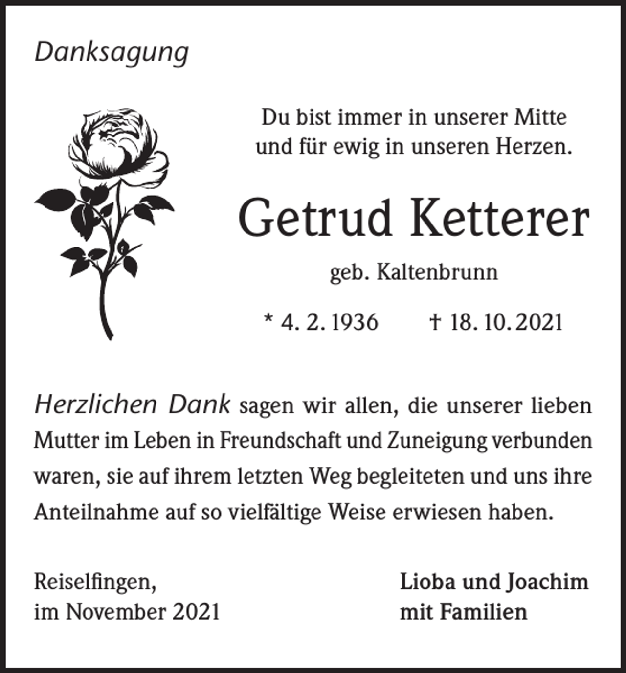 <p>Danksagung<br />Du bist immer in unserer Mitte<br />und für ewig in unseren Herzen.</p><p>Getrud Ketterer<br />geb. Kaltenbrunn<br />* 4. 2. 1936 † 18. 10. 2021</p><p>Herzlichen Dank sagen wir allen, die unserer lieben<br />Mutter im Leben in Freundschaft und Zuneigung verbunden<br />waren, sie auf ihrem letzten Weg begleiteten und uns ihre<br />Anteilnahme auf so vielfältige Weise erwiesen haben.<br />Reiselfingen,<br />im November 2021</p><p>Lioba und Joachim<br />mit Familien</p>