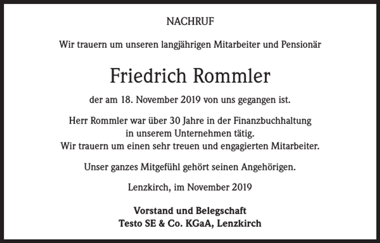 <p>NACHRUF<br />Wir trauern um unseren langjährigen Mitarbeiter und Pensionär</p><p>Friedrich Rommler<br />der am 18. November 2019 von uns gegangen ist.<br />Herr Rommler war über 30 Jahre in der Finanzbuchhaltung<br />in unserem Unternehmen tätig.<br />Wir trauern um einen sehr treuen und engagierten Mitarbeiter.<br />Unser ganzes Mitgefühl gehört seinen Angehörigen.<br />Lenzkirch, im November 2019<br />Vorstand und Belegschaft<br />Testo SE &amp; Co. KGaA, Lenzkirch</p>