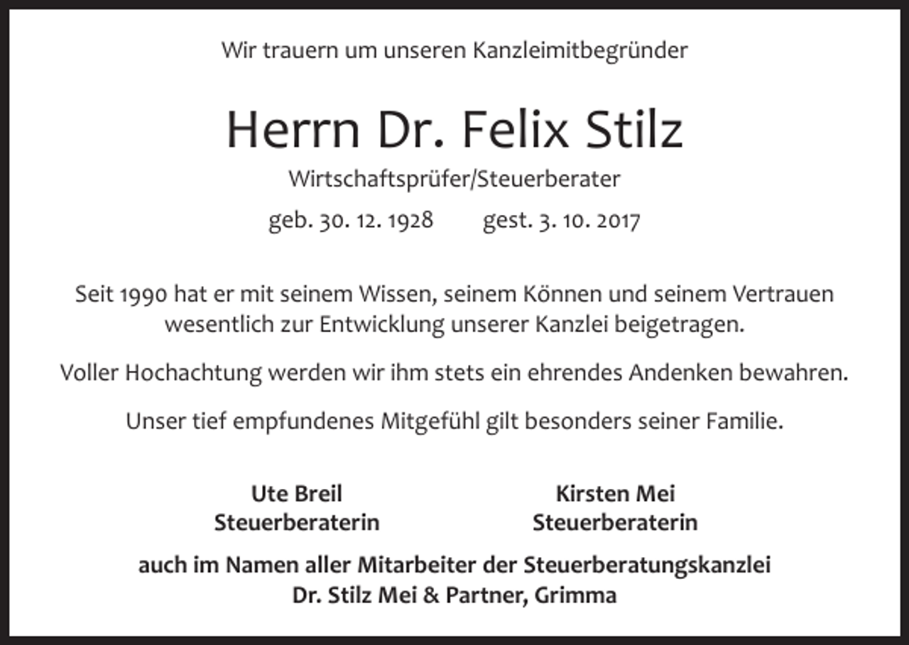 <p>Wir trauern um unseren Kanzleimitbegründer</p><p>Herrn Dr. Felix Stilz<br />Wirtschaftsprüfer/Steuerberater<br />geb. 30. 12. 1928 gest. 3. 10. 2017<br />Seit 1990 hat er mit seinem Wissen, seinem Können und seinem Vertrauen<br />­wesentlich zur Entwicklung unserer Kanzlei beigetragen.<br />Voller Hochachtung werden wir ihm stets ein ehrendes Andenken bewahren.<br />Unser tief empfundenes Mitgefühl gilt besonders seiner Familie.</p><p>Ute Breil<br />Kirsten Mei<br />Steuerberaterin Steuerberaterin<br />auch im Namen aller Mitarbeiter der Steuerberatungskanzlei<br />Dr. Stilz Mei &amp; Partner, Grimma</p>