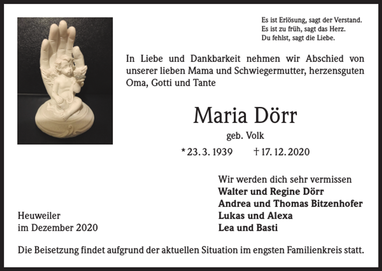<p>Es ist Erlösung, sagt der Verstand.<br />Es ist zu früh, sagt das Herz.<br />Du fehlst, sagt die Liebe.</p><p>In Liebe und Dankbarkeit nehmen wir Abschied von<br />unserer lieben Mama und Schwiegermutter, herzensguten<br />Oma, Gotti und Tante</p><p>Maria Dörr<br />geb. Volk<br />* 23. 3. 1939 † 17. 12. 2020</p><p>Heuweiler<br />im Dezember 2020</p><p>Wir werden dich sehr vermissen<br />Walter und Regine Dörr<br />Andrea und Thomas Bitzenhofer<br />Lukas und Alexa<br />Lea und Basti</p><p>Die Beisetzung findet aufgrund der aktuellen Situation im engsten Familienkreis statt.</p>