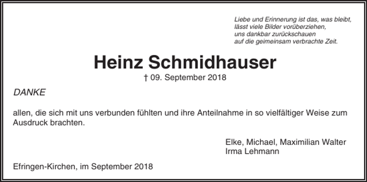 <p>Liebe und Erinnerung ist das, was bleibt,<br />lässt viele Bilder vorüberziehen,<br />uns dankbar zurückschauen<br />auf die geimeinsam verbrachte Zeit.</p><p>Heinz Schmidhauser<br />† 09. September 2018</p><p>DANKE<br />allen, die sich mit uns verbunden fühlten und ihre Anteilnahme in so vielfältiger Weise zum<br />Ausdruck brachten.<br />Elke, Michael, Maximilian Walter<br />Irma Lehmann<br />Efringen-Kirchen, im September 2018</p>