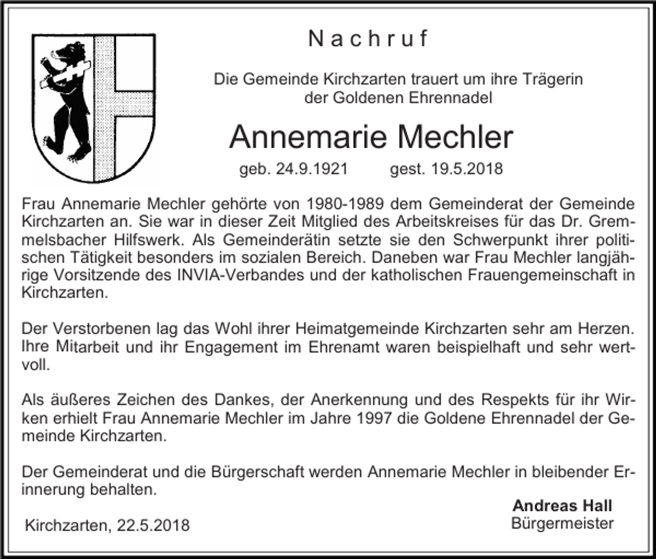 <p>Nachruf<br />Die Gemeinde Kirchzarten trauert um ihre Trägerin<br />der Goldenen Ehrennadel</p><p>Annemarie Mechler<br />geb. 24.9.1921</p><p>gest. 19.5.2018</p><p>Frau Annemarie Mechler gehörte von 1980-1989 dem Gemeinderat der Gemeinde<br />Kirchzarten an. Sie war in dieser Zeit Mitglied des Arbeitskreises für das Dr. Gremmelsbacher Hilfswerk. Als Gemeinderätin setzte sie den Schwerpunkt ihrer politischen Tätigkeit besonders im sozialen Bereich. Daneben war Frau Mechler langjährige Vorsitzende des INVIA-Verbandes und der katholischen Frauengemeinschaft in<br />Kirchzarten.<br />Der Verstorbenen lag das Wohl ihrer Heimatgemeinde Kirchzarten sehr am Herzen.<br />Ihre Mitarbeit und ihr Engagement im Ehrenamt waren beispielhaft und sehr wertvoll.<br />Als äußeres Zeichen des Dankes, der Anerkennung und des Respekts für ihr Wirken erhielt Frau Annemarie Mechler im Jahre 1997 die Goldene Ehrennadel der Gemeinde Kirchzarten.<br />Der Gemeinderat und die Bürgerschaft werden Annemarie Mechler in bleibender Erinnerung behalten.<br />Andreas Hall<br />Bürgermeister<br />Kirchzarten, 22.5.2018</p>