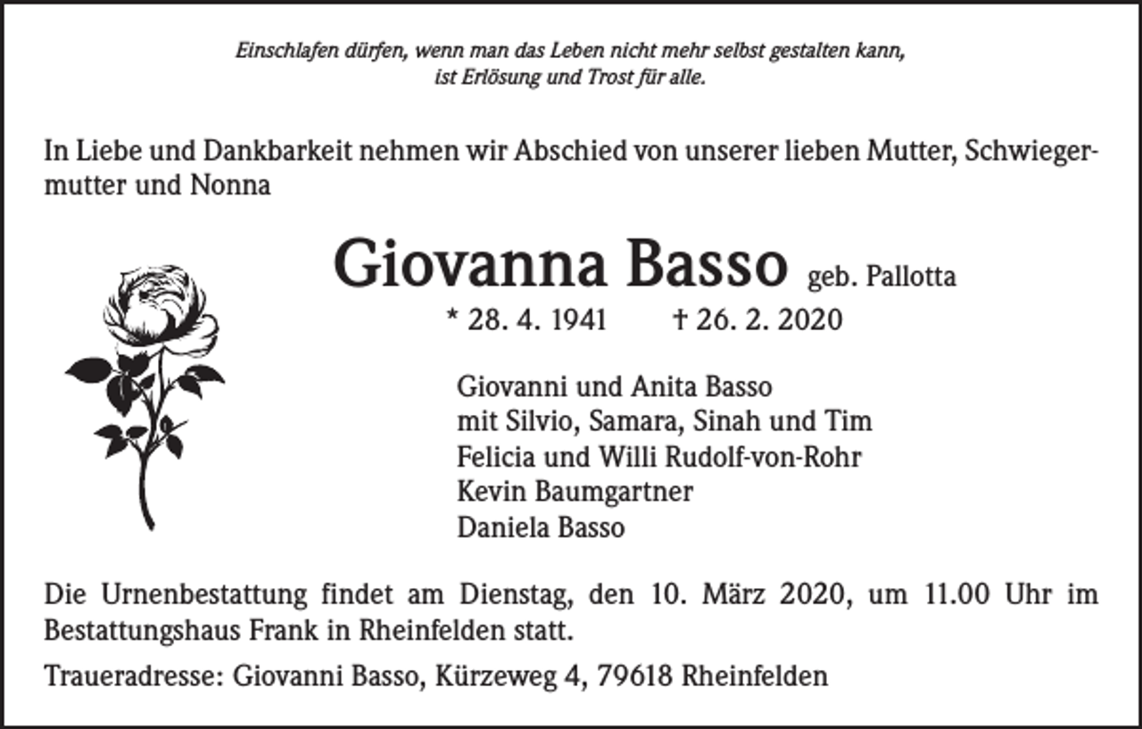 <p>Einschlafen dürfen, wenn man das Leben nicht mehr selbst gestalten kann,<br />ist Erlösung und Trost für alle.</p><p>In Liebe und Dankbarkeit nehmen wir Abschied von unserer lieben Mutter, Schwiegermutter und Nonna</p><p>Giovanna Basso geb. Pallotta<br />* 28. 4. 1941 † 26. 2. 2020</p><p>Giovanni und Anita Basso<br />mit Silvio, Samara, Sinah und Tim<br />Felicia und Willi Rudolf-von-Rohr<br />Kevin Baumgartner<br />Daniela Basso<br />Die Urnenbestattung findet am Dienstag, den 10. März 2020, um 11.00 Uhr im<br />­Bestattungshaus Frank in Rheinfelden statt.<br />Traueradresse: Giovanni Basso, Kürzeweg 4, 79618 Rheinfelden</p>