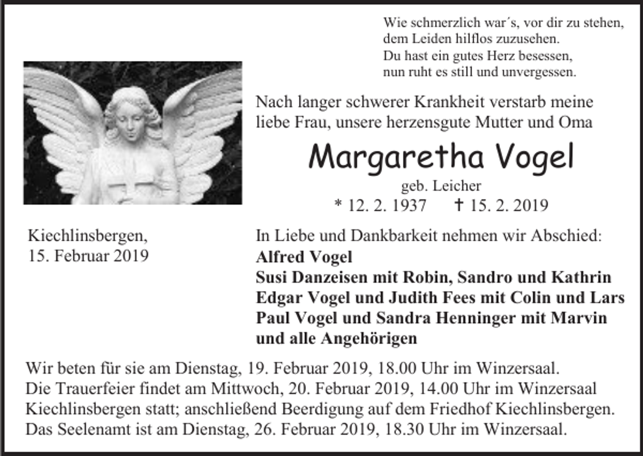 <p>Wie schmerzlich war´s, vor dir zu stehen,<br />dem Leiden hilflos zuzusehen.<br />Du hast ein gutes Herz besessen,<br />nun ruht es still und unvergessen.</p><p>Nach langer schwerer Krankheit verstarb meine<br />liebe Frau, unsere herzensgute Mutter und Oma</p><p>Margaretha Vogel<br />geb. Leicher</p><p>* 12. 2. 1937<br />Kiechlinsbergen,<br />15. Februar 2019</p><p> 15. 2. 2019</p><p>In Liebe und Dankbarkeit nehmen wir Abschied:<br />Alfred Vogel<br />Susi Danzeisen mit Robin, Sandro und Kathrin<br />Edgar Vogel und Judith Fees mit Colin und Lars<br />Paul Vogel und Sandra Henninger mit Marvin<br />und alle Angehörigen</p><p>Wir beten für sie am Dienstag, 19. Februar 2019, 18.00 Uhr im Winzersaal.<br />Die Trauerfeier findet am Mittwoch, 20. Februar 2019, 14.00 Uhr im Winzersaal<br />Kiechlinsbergen statt; anschließend Beerdigung auf dem Friedhof Kiechlinsbergen.<br />Das Seelenamt ist am Dienstag, 26. Februar 2019, 18.30 Uhr im Winzersaal.</p>