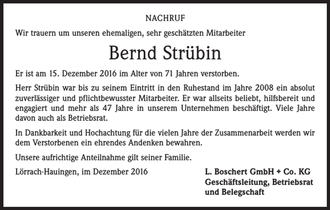 <p>NACHRUF<br />Wir trauern um unseren ehemaligen, sehr geschätzten Mitarbeiter</p><p>Bernd Strübin<br />Er ist am 15. Dezember 2016 im Alter von 71 Jahren verstorben.<br />Herr Strübin war bis zu seinem Eintritt in den Ruhestand im Jahre 2008 ein absolut<br />zuverlässiger und pflichtbewusster Mitarbeiter. Er war allseits beliebt, hilfsbereit und<br />engagiert und mehr als 47 Jahre in unserem Unternehmen beschäftigt. Viele Jahre<br />davon auch als Betriebsrat.<br />In Dankbarkeit und Hochachtung für die vielen Jahre der Zusammenarbeit werden wir<br />dem Verstorbenen ein ehrendes Andenken bewahren.<br />Unsere aufrichtige Anteilnahme gilt seiner Familie.<br />Lörrach-Hauingen, im Dezember 2016 L. Boschert GmbH + Co. KG<br />Geschäftsleitung, Betriebsrat<br />und Belegschaft</p>