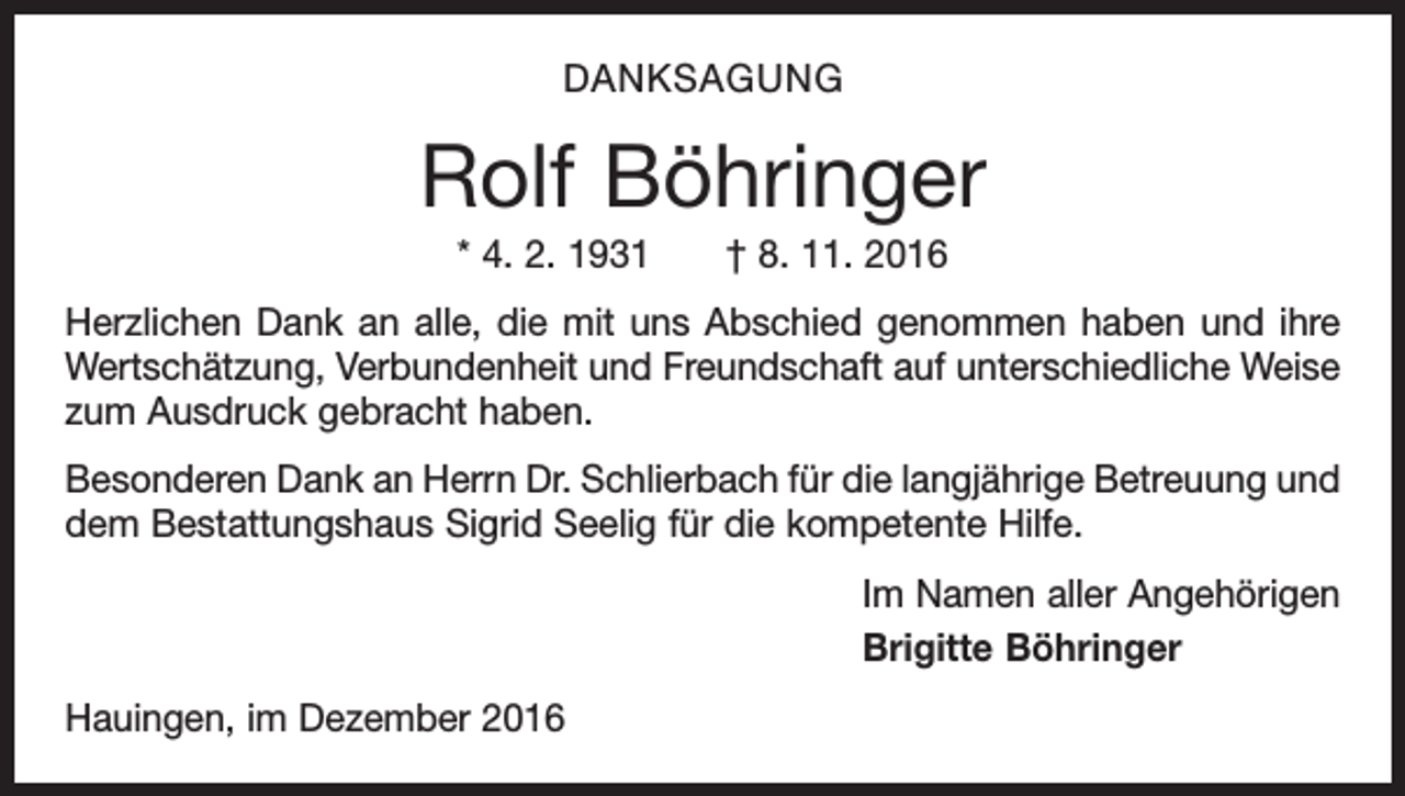 <p>DANKSAGUNG</p><p>Rolf Böhringer<br />* 4. 2. 1931 † 8. 11. 2016<br />Herzlichen Dank an alle, die mit uns Abschied genommen haben und ihre<br />Wertschätzung, Verbundenheit und Freundschaft auf unterschiedliche Weise<br />zum Ausdruck gebracht haben.<br />Besonderen Dank an Herrn Dr. Schlierbach für die langjährige Betreuung und<br />dem Bestattungshaus Sigrid Seelig für die kompetente Hilfe.<br />Im Namen aller Angehörigen<br />Brigitte Böhringer<br />Hauingen, im Dezember 2016</p>