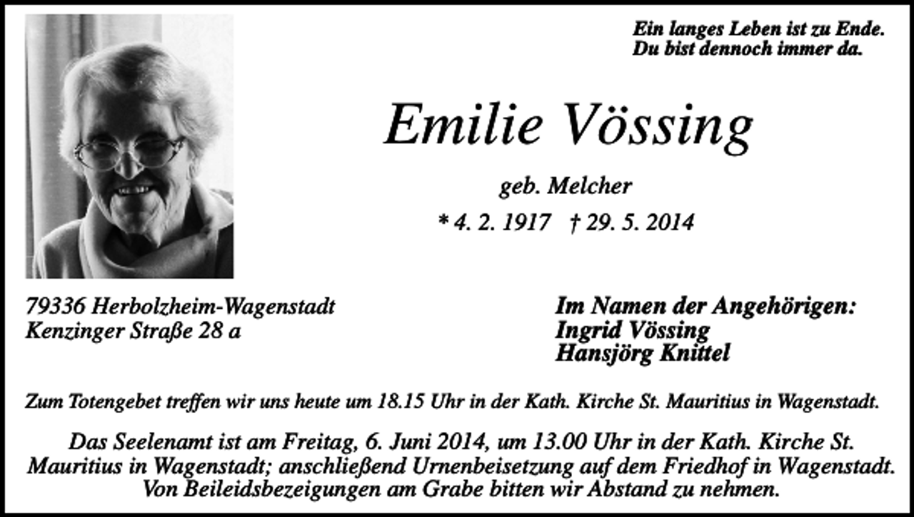 <p>Ein langes Leben ist zu Ende.<br />Du bist dennoch immer da.</p><p>Emilie Vössing<br />geb. Melcher<br />* 4. 2. 1917 † 29. 5. 2014<br />79336 Herbolzheim-Wagenstadt<br />Kenzinger Straße 28 a</p><p>Im Namen der Angehörigen:<br />Ingrid Vössing<br />Hansjörg Knittel</p><p>Zum Totengebet treffen wir uns heute um 18.15 Uhr in der Kath. Kirche St. Mauritius in Wagenstadt.</p><p>Das Seelenamt ist am Freitag, 6. Juni 2014, um 13.00 Uhr in der Kath. Kirche St.<br />Mauritius in Wagenstadt; anschließend Urnenbeisetzung auf dem Friedhof in Wagenstadt.<br />Von Beileidsbezeigungen am Grabe bitten wir Abstand zu nehmen.</p>