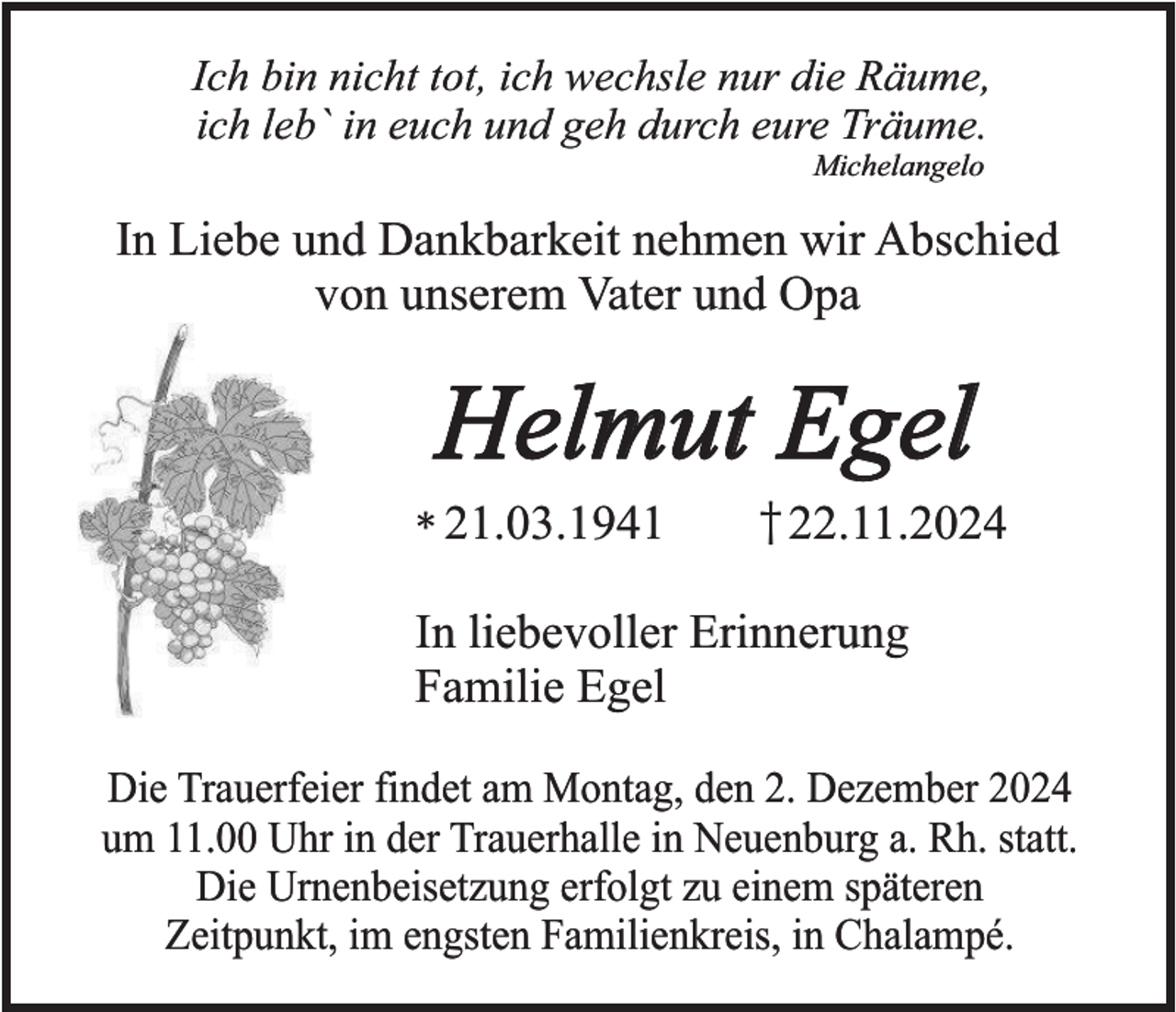 <p>Ich bin nicht tot, ich wechsle nur die Räume,<br />ich leb` in euch und geh durch eure Träume.<br />Michelangelo</p><p>In Liebe und Dankbarkeit nehmen wir Abschied<br />von unserem Vater und Opa</p><p>Helmut Egel</p><p>* 21.03.1941</p><p>† 22.11.2024</p><p>In liebevoller Erinnerung<br />Familie Egel<br />Die Trauerfeier findet am Montag, den 2. Dezember 2024<br />um 11.00 Uhr in der Trauerhalle in Neuenburg a. Rh. statt.<br />Die Urnenbeisetzung erfolgt zu einem späteren<br />Zeitpunkt, im engsten Familienkreis, in Chalampé.</p>