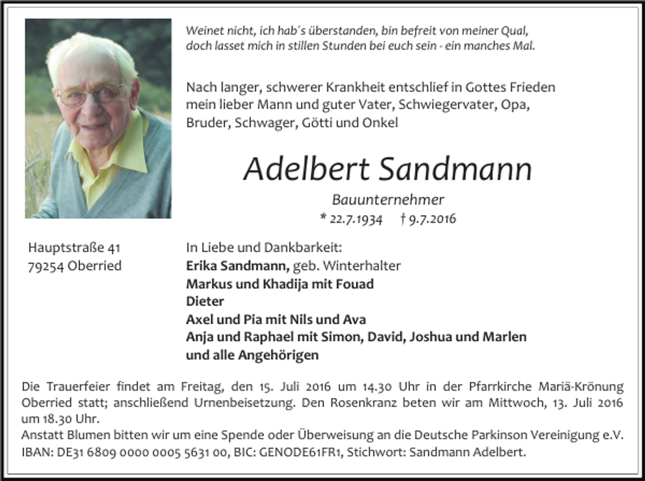 <p>Weinet nicht, ich hab´s überstanden, bin befreit von meiner Qual,<br />doch lasset mich in stillen Stunden bei euch sein - ein manches Mal.</p><p>Nach langer, schwerer Krankheit entschlief in Gottes Frieden<br />mein lieber Mann und guter Vater, Schwiegervater, Opa,<br />Bruder, Schwager, Götti und Onkel</p><p>Adelbert Sandmann<br />Bauunternehmer<br />* 22.7.1934<br />Hauptstraße 41<br />79254 Oberried</p><p>† 9.7.2016</p><p>In Liebe und Dankbarkeit:<br />Erika Sandmann, geb. Winterhalter<br />Markus und Khadija mit Fouad<br />Dieter<br />Axel und Pia mit Nils und Ava<br />Anja und Raphael mit Simon, David, Joshua und Marlen<br />und alle Angehörigen</p><p>Die Trauerfeier findet am Freitag, den 15. Juli 2016 um 14.30 Uhr in der Pfarrkirche Mariä-Krönung<br />Oberried statt; anschließend Urnenbeisetzung. Den Rosenkranz beten wir am Mittwoch, 13. Juli 2016<br />um 18.30 Uhr.<br />Anstatt Blumen bitten wir um eine Spende oder Überweisung an die Deutsche Parkinson Vereinigung e.V.<br />IBAN: DE31 6809 0631 00, BIC: GENODE61FR1, Stichwort: Sandmann Adelbert.</p>