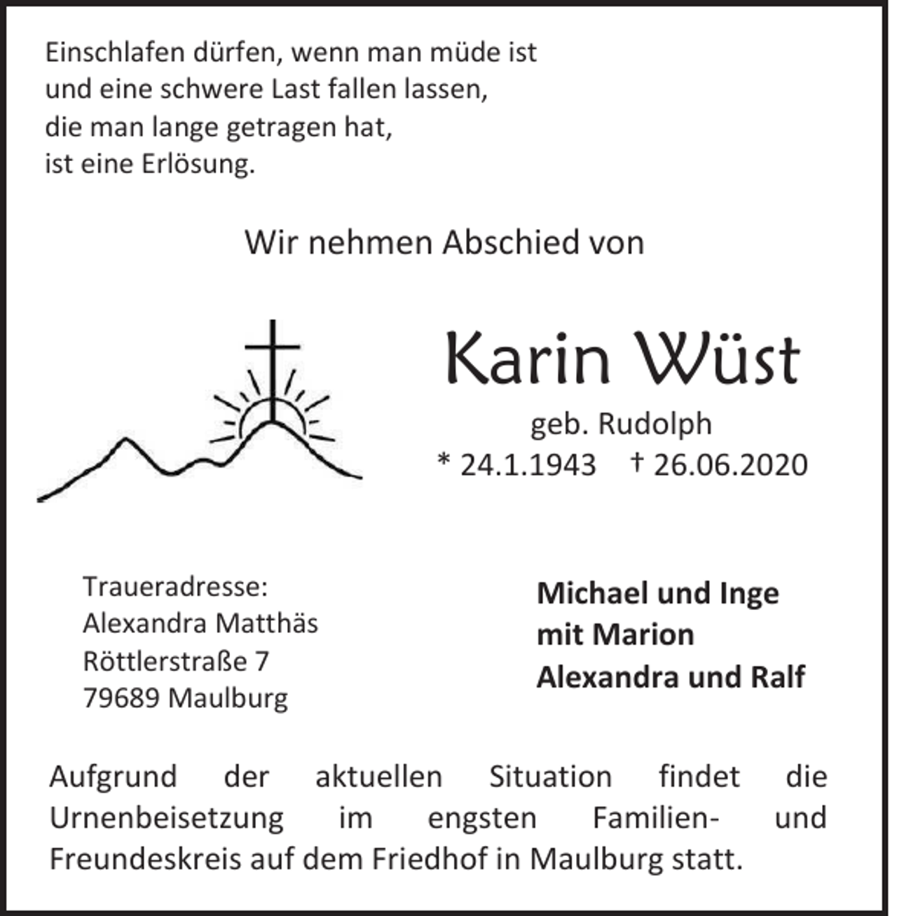 <p>Einschlafen dürfen, wenn man müde ist<br />und eine schwere Last fallen lassen,<br />die man lange getragen hat,<br />ist eine Erlösung.</p><p>Wir nehmen Abschied von</p><p>Karin Wüst<br />geb. Rudolph<br />* 24.1.1943 † 26.06.2020</p><p>Traueradresse:<br />Alexandra Matthäs<br />Röttlerstraße 9689 Maulburg</p><p>Michael und Inge<br />mit Marion<br />Alexandra und Ralf</p><p>Aufgrund der aktuellen Situation findet die<br />und<br />Urnenbeisetzung<br />im<br />engsten<br />FamilienFreundeskreis auf dem Friedhof in Maulburg statt.</p>