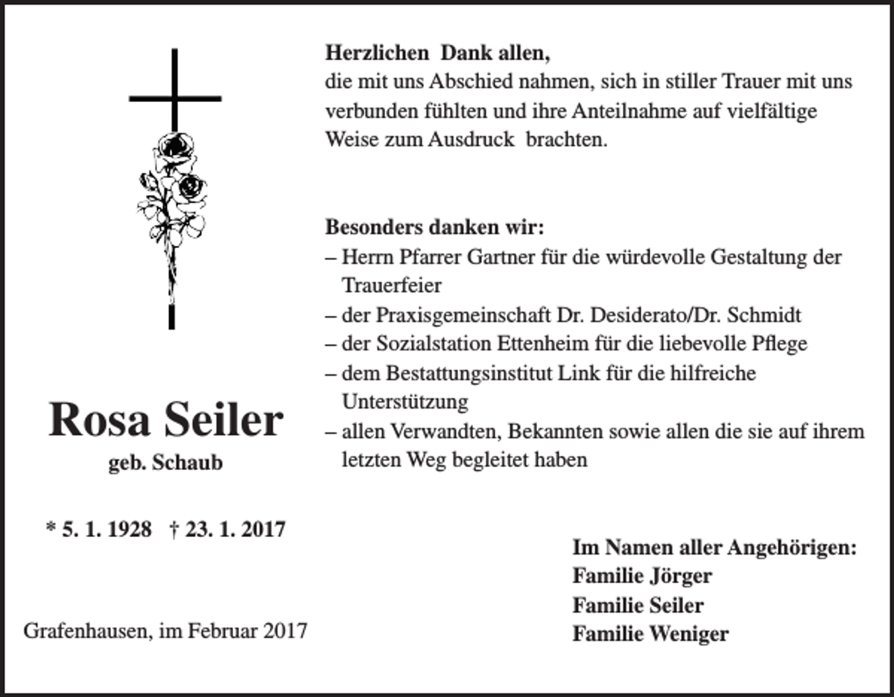 <p>Herzlichen Dank allen,<br />die mit uns Abschied nahmen, sich in stiller Trauer mit uns<br />verbunden fühlten und ihre Anteilnahme auf vielfältige<br />Weise zum Ausdruck brachten.</p><p>Rosa Seiler<br />geb. Schaub<br />* 5. 1. 1928 † 23. 1. 2017</p><p>Grafenhausen, im Februar 2017</p><p>Besonders danken wir:<br />– Herrn Pfarrer Gartner für die würdevolle Gestaltung der<br />Trauerfeier<br />– der Praxisgemeinschaft Dr. Desiderato/Dr. Schmidt<br />– der Sozialstation Ettenheim für die liebevolle Pflege<br />– dem Bestattungsinstitut Link für die hilfreiche<br />Unterstützung<br />– allen Verwandten, Bekannten sowie allen die sie auf ihrem<br />letzten Weg begleitet haben</p><p>Im Namen aller Angehörigen:<br />Familie Jörger<br />Familie Seiler<br />Familie Weniger</p>