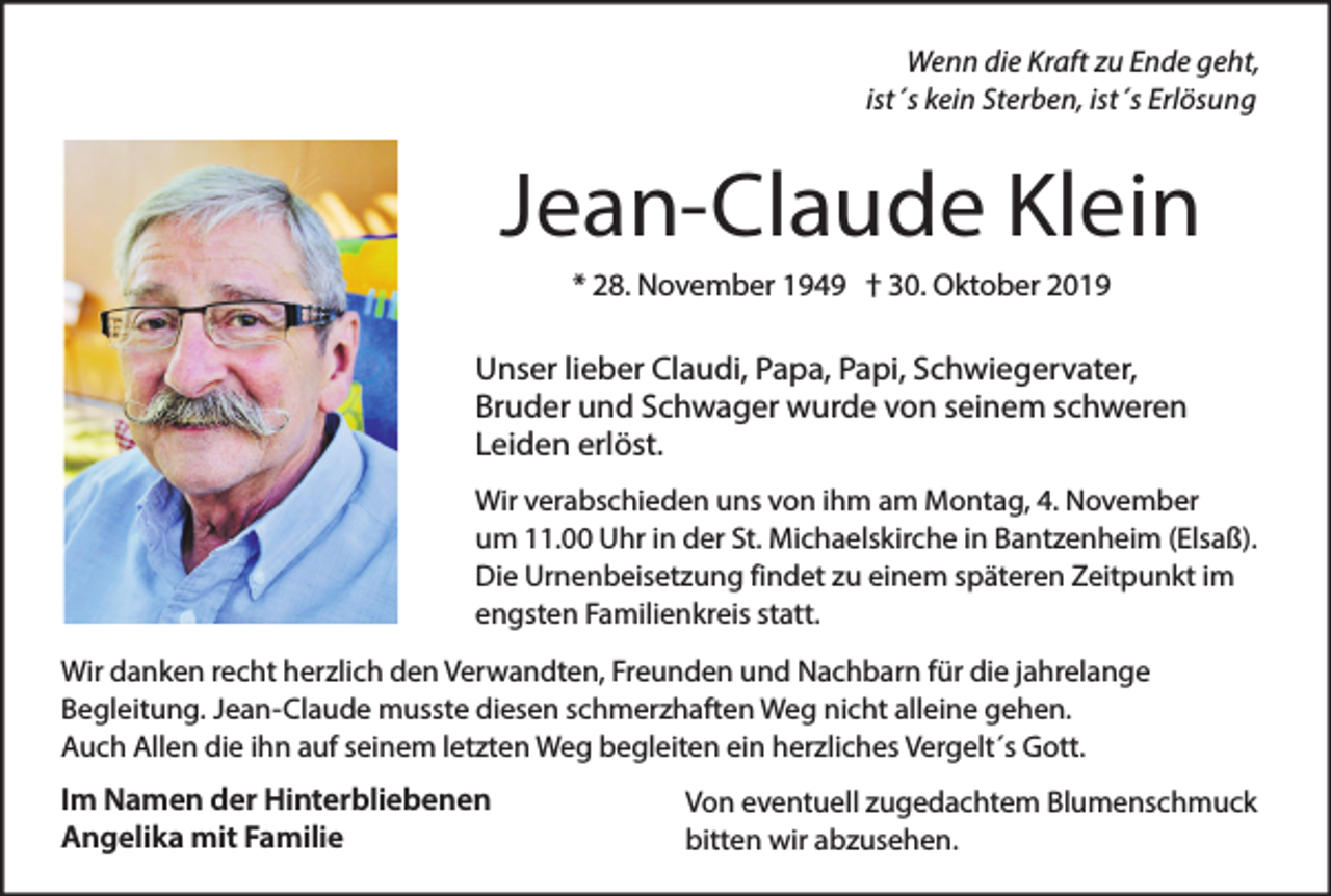 <p>Wenn die Kraft zu Ende geht,<br />ist´s kein Sterben, ist´s Erlösung</p><p>Jean-Claude Klein<br />* 28. November 1949 † 30. Oktober 2019</p><p>Unser lieber Claudi, Papa, Papi, Schwiegervater,<br />Bruder und Schwager wurde von seinem schweren<br />Leiden erlöst.<br />Wir verabschieden uns von ihm am Montag, 4. November<br />um 11.00 Uhr in der St. Michaelskirche in Bantzenheim (Elsaß).<br />Die Urnenbeisetzung findet zu einem späteren Zeitpunkt im<br />engsten Familienkreis statt.<br />Wir danken recht herzlich den Verwandten, Freunden und Nachbarn für die jahrelange<br />Begleitung. Jean-Claude musste diesen schmerzhaften Weg nicht alleine gehen.<br />Auch Allen die ihn auf seinem letzten Weg begleiten ein herzliches Vergelt´s Gott.</p><p>Im Namen der Hinterbliebenen<br />Angelika mit Familie</p><p>Von eventuell zugedachtem Blumenschmuck<br />bitten wir abzusehen.</p>