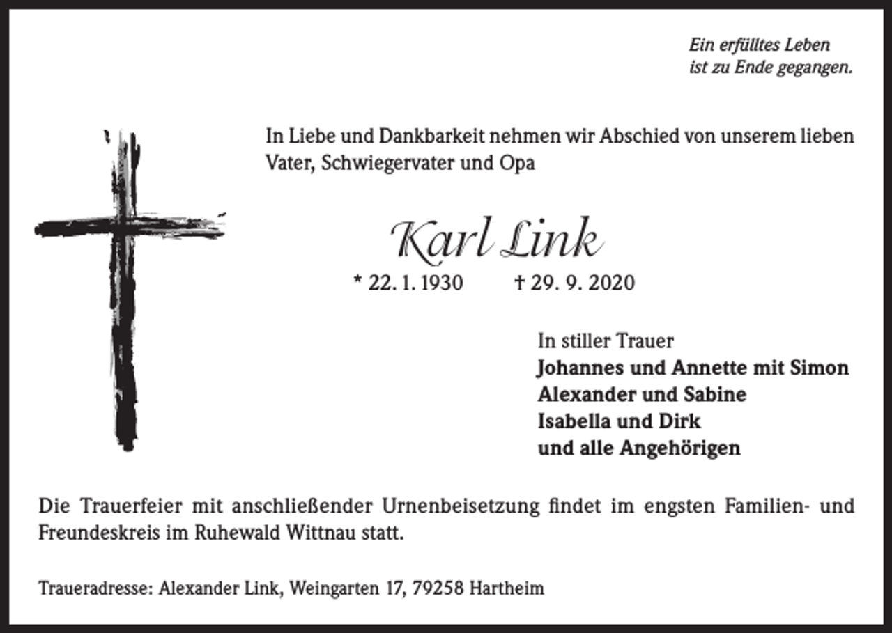 <p>Ein erfülltes Leben<br />ist zu Ende gegangen.</p><p>In Liebe und Dankbarkeit nehmen wir Abschied von unserem lieben<br />Vater, Schwiegervater und Opa</p><p>Karl Link<br />* 22. 1. 1930</p><p>† 29. 9. 2020<br />In stiller Trauer<br />Johannes und Annette mit Simon<br />Alexander und Sabine<br />Isabella und Dirk<br />und alle Angehörigen</p><p>Die Trauerfeier mit anschließender Urnenbeisetzung findet im engsten Familien- und<br />Freundeskreis im Ruhewald Wittnau statt.<br />Traueradresse: Alexander Link, Weingarten 17, 79258 Hartheim</p>