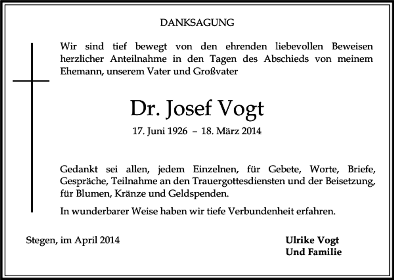 <p>DANKSAGUNG<br />Wir sind tief bewegt von den ehrenden liebevollen Beweisen<br />herzlicher Anteilnahme in den Tagen des Abschieds von meinem<br />Ehemann, unserem Vater und Großvater</p><p>Dr. Josef Vogt<br />17. Juni 1926 – 18. März 2014</p><p>Gedankt sei allen, jedem Einzelnen, für Gebete, Worte, Briefe,<br />Gespräche, Teilnahme an den Trauergottesdiensten und der Beisetzung,<br />für Blumen, Kränze und Geldspenden.<br />In wunderbarer Weise haben wir tiefe Verbundenheit erfahren.<br />Stegen, im April 2014</p><p>Ulrike Vogt<br />Und Familie</p>