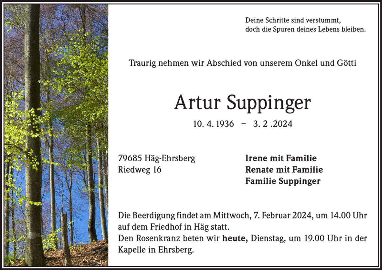 <p>Deine Schritte sind verstummt,<br />doch die Spuren deines Lebens bleiben.</p><p>Traurig nehmen wir Abschied von unserem Onkel und Götti</p><p>Artur Suppinger<br />10. 4. 1936 – 3. 2 .2024<br />79685 Häg-Ehrsberg<br />Riedweg 16</p><p>Irene mit Familie<br />Renate mit Familie<br />Familie Suppinger</p><p>Die Beerdigung findet am Mittwoch, 7. Februar 2024, um 14.00 Uhr<br />auf dem Friedhof in Häg statt.<br />Den Rosenkranz beten wir heute, Dienstag, um 19.00 Uhr in der<br />Kapelle in Ehrsberg.</p>