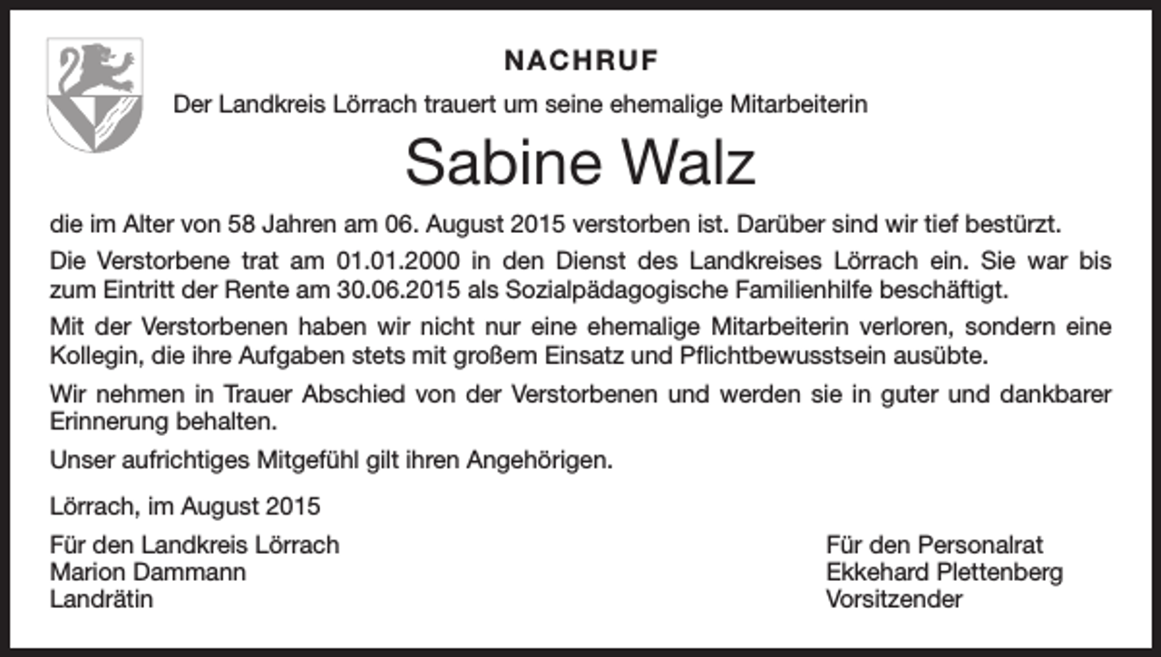 <p>NACHRUF<br />Der Landkreis Lörrach trauert um seine ehemalige Mitarbeiterin</p><p>Sabine Walz<br />die im Alter von 58 Jahren am 06. August 2015 verstorben ist. Darüber sind wir tief bestürzt.<br />Die Verstorbene trat am 01.01.2000 in den Dienst des Landkreises Lörrach ein. Sie war bis<br />zum Eintritt der Rente am 30.06.2015 als Sozialpädagogische Familienhilfe beschäftigt.<br />Mit der Verstorbenen haben wir nicht nur eine ehemalige Mitarbeiterin verloren, sondern eine<br />Kollegin, die ihre Aufgaben stets mit großem Einsatz und Pflichtbewusstsein ausübte.<br />Wir nehmen in Trauer Abschied von der Verstorbenen und werden sie in guter und dankbarer<br />Erinnerung behalten.<br />Unser aufrichtiges Mitgefühl gilt ihren Angehörigen.<br />Lörrach, im August 2015<br />Für den Landkreis Lörrach<br />Marion Dammann<br />Landrätin</p><p>Für den Personalrat<br />Ekkehard Plettenberg<br />Vorsitzender</p>