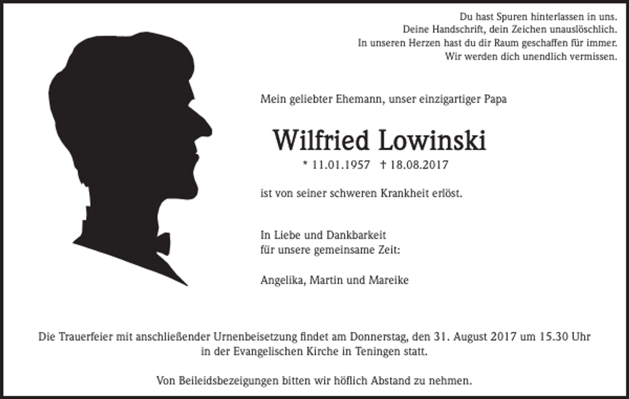 <p>D u hhast<br />ast SSpuren<br />p ur e n hihinterlassen<br />nt erl as s e n iinn uns.<br />u ns.<br />Du<br />DDeine<br />ei n e HHandschrift,<br />a n ds c hrift, ddein<br />ei n Zeichen<br />Z ei c h e n unauslöschlich.<br />u n a usl ös c hli c h.<br />I n unseren<br />u ns er e n Herzen<br />H er z e n hast<br />h ast ddu<br />u dir<br />R a u m ggeschaffen<br />es c h aff e n für<br />f ür iimmer.<br />m m er.<br />In<br />dir Raum<br />Wir wwerden<br />er d e n didich<br />c h u unendlich<br />n e n d li c h vermissen.<br />v er miss e n.<br />Wir</p><p>M ei n g geliebter<br />eli e bt er E Ehemann,<br />h e m a n n , unser<br />u ns er einzigartiger<br />ei n zi g arti g er Papa<br />P a pa<br />Mein</p><p>** 11.01.1957<br />. 0 1. 1 9 5 7 †<br />† 18.08.2017<br />1 8. 0 8. 2 0 1 7<br />ist<br />Krankheit<br />erlöst.<br />ist von<br />v o n seiner<br />s ei n er schweren<br />s c h w er e n Kr<br />a n k h eit erl<br />öst.<br />I n Liebe<br />Li e b e und<br />u n d Dankbarkeit<br />D a n k b ar k eit<br />In<br />f ür unsere<br />u ns er e gemeinsame<br />g e m ei ns a m e ZZeit:<br />eit:<br />für<br />Angelika,<br />A n g eli k a, Martin<br />M arti n uund<br />n d Mareike<br />M ar ei k e</p><p>Die<br />Di<br />e TrTrauerfeier<br />a u erf ei er mit<br />mit aanschließender<br />ns c hli e ß e n d er Urnenbeisetzung<br />Ur n e n b eis et z u n g ﬁﬁndet<br />n d et aam<br />m Donnerstag,<br />D o n n erst a g, den<br />d e n 31.<br />3 1. August<br />A u g ust 2017<br />2 0 1 7 um<br />u m 15.30<br />1 5. 3 0 Uhr<br />U hr<br />in<br />statt.<br />i n der<br />d er Evangelischen<br />E v a n g elis c h e n Kirche<br />Kirc h e iinn Teningen<br />T e ni n g e n st<br />att.<br />V o n BBeileidsbezeigungen<br />eil ei ds b e z ei g u n g e n bitten<br />bitt e n wir<br />wir höﬂich<br />h ö ﬂi c h Abstand<br />A bst an d zzu<br />u nnehmen.<br />e h m e n.<br />Von</p>