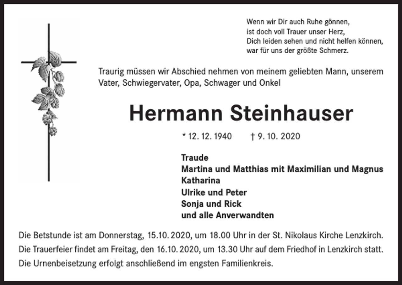 <p>Wenn wir Dir auch Ruhe gönnen,<br />ist doch voll Trauer unser Herz,<br />Dich leiden sehen und nicht helfen können,<br />war für uns der größte Schmerz.</p><p>Traurig müssen wir Abschied nehmen von meinem geliebten Mann, unserem<br />Vater, Schwiegervater, Opa, Schwager und Onkel</p><p>Hermann Steinhauser<br />* 12. 12. 1940 † 9. 10. 2020<br />Traude<br />Martina und Matthias mit Maximilian und Magnus<br />Katharina<br />Ulrike und Peter<br />Sonja und Rick<br />und alle Anverwandten<br />Die Betstunde ist am Donnerstag, 15.10. 2020, um 18.00 Uhr in der St. Nikolaus Kirche Lenzkirch.<br />Die Trauerfeier findet am Freitag, den 16.10. 2020, um 13.30 Uhr auf dem Friedhof in Lenzkirch statt.<br />Die Urnenbeisetzung erfolgt anschließend im engsten Familienkreis.</p>