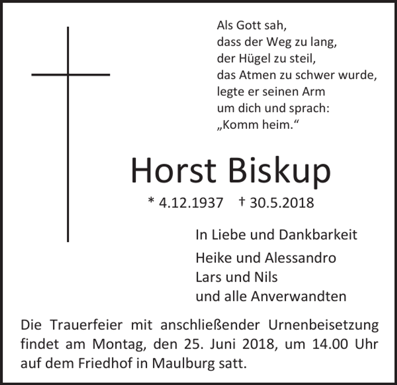 <p>Als Gott sah,<br />dass der Weg zu lang,<br />der Hügel zu steil,<br />das Atmen zu schwer wurde,<br />legte er seinen Arm<br />um dich und sprach:<br />„Komm heim.“</p><p>Horst Biskup<br />* 4.12.193</p><p>† 30.5.2018</p><p>In Liebe und Dankbarkeit<br />Heike und Alessandro<br />Lars und Nils<br />und alle Anverwandten<br />Die Trauerfeier mit anschließender Urnenbeisetzung<br />findet am Montag, den 25. Juni 2018, um 14.00 Uhr<br />auf dem Friedhof in Maulburg satt.</p>