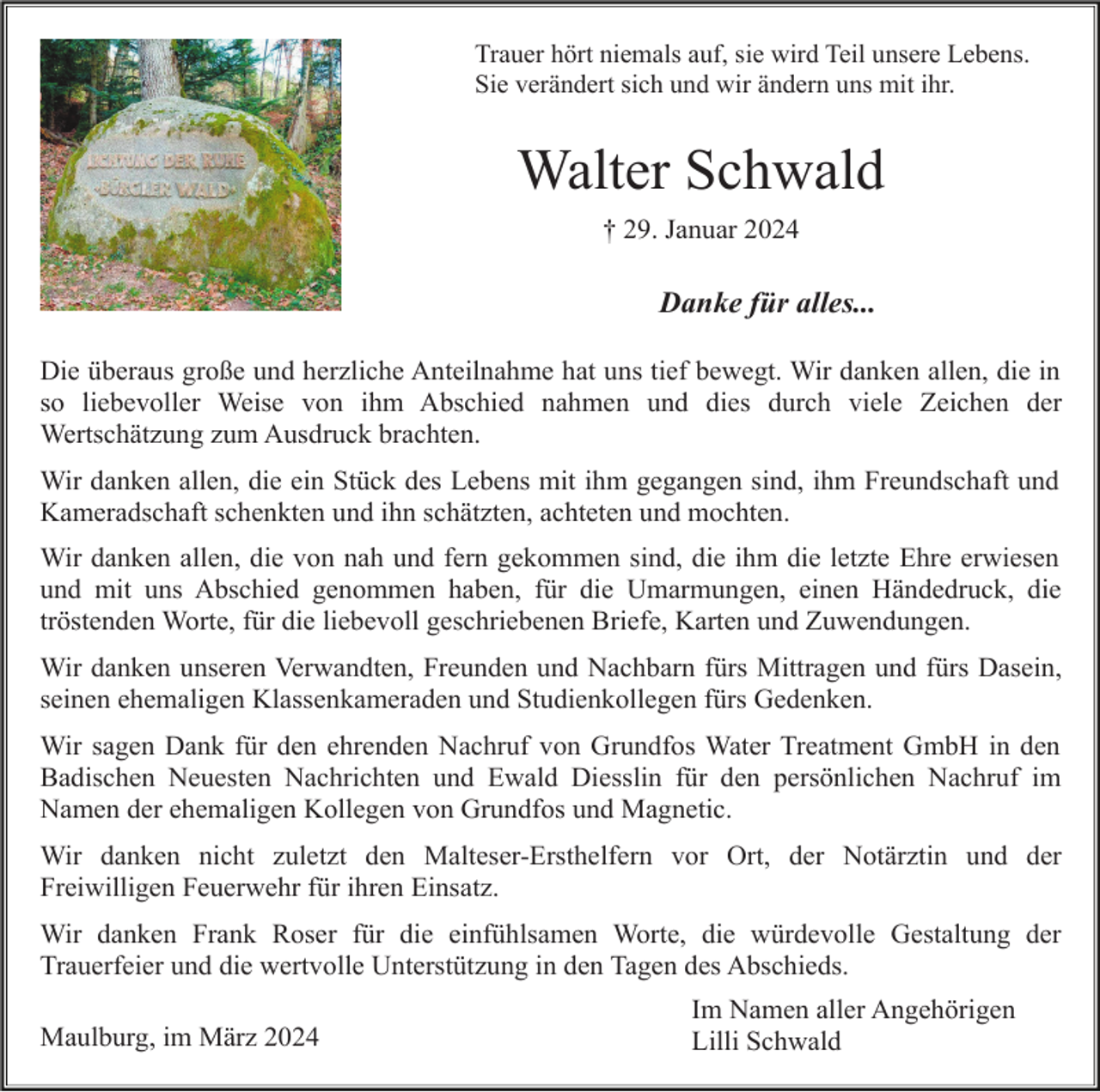 <p>Trauer hört niemals auf, sie wird Teil unsere Lebens.<br />Sie verändert sich und wir ändern uns mit ihr.</p><p>Walter Schwald<br />† 29. Januar 2024</p><p>Danke für alles...<br />Die überaus große und herzliche Anteilnahme hat uns tief bewegt. Wir danken allen, die in<br />so liebevoller Weise von ihm Abschied nahmen und dies durch viele Zeichen der<br />Wertschätzung zum Ausdruck brachten.<br />Wir danken allen, die ein Stück des Lebens mit ihm gegangen sind, ihm Freundschaft und<br />Kameradschaft schenkten und ihn schätzten, achteten und mochten.<br />Wir danken allen, die von nah und fern gekommen sind, die ihm die letzte Ehre erwiesen<br />und mit uns Abschied genommen haben, für die Umarmungen, einen Händedruck, die<br />tröstenden Worte, für die liebevoll geschriebenen Briefe, Karten und Zuwendungen.<br />Wir danken unseren Verwandten, Freunden und Nachbarn fürs Mittragen und fürs Dasein,<br />seinen ehemaligen Klassenkameraden und Studienkollegen fürs Gedenken.<br />Wir sagen Dank für den ehrenden Nachruf von Grundfos Water Treatment GmbH in den<br />Badischen Neuesten Nachrichten und Ewald Diesslin für den persönlichen Nachruf im<br />Namen der ehemaligen Kollegen von Grundfos und Magnetic.<br />Wir danken nicht zuletzt den Malteser-Ersthelfern vor Ort, der Notärztin und der<br />Freiwilligen Feuerwehr für ihren Einsatz.<br />Wir danken Frank Roser für die einfühlsamen Worte, die würdevolle Gestaltung der<br />Trauerfeier und die wertvolle Unterstützung in den Tagen des Abschieds.<br />Maulburg, im März 2024</p><p>Im Namen aller Angehörigen<br />Lilli Schwald</p>