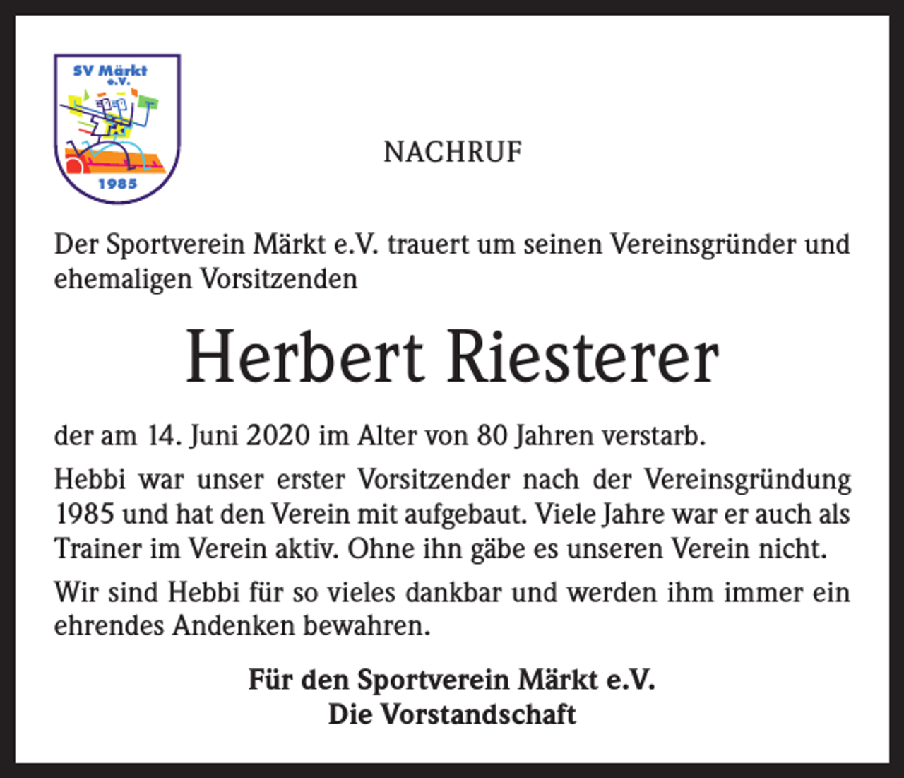<p>SV Märkt<br />e.V.</p><p>NACHRUF<br />1985</p><p>Der Sportverein Märkt e.V. trauert um seinen Vereinsgründer und<br />ehemaligen Vorsitzenden</p><p>Herbert Riesterer<br />der am 14. Juni 2020 im Alter von 80 Jahren verstarb.<br />Hebbi war unser erster Vorsitzender nach der Vereinsgründung<br />1985 und hat den Verein mit aufgebaut. Viele Jahre war er auch als<br />Trainer im Verein aktiv. Ohne ihn gäbe es unseren Verein nicht.<br />Wir sind Hebbi für so vieles dankbar und werden ihm immer ein<br />ehrendes Andenken bewahren.<br />Für den Sportverein Märkt e.V.<br />Die Vorstandschaft</p>