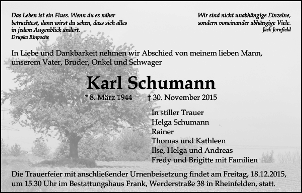 <p>Das Leben ist ein Fluss. Wenn du es näher<br />betrachtest, dann wirst du sehen, dass sich alles<br />in jedem Augenblick ändert.</p><p>Wir sind nicht unabhängige Einzelne,<br />sondern voneinander abhängige Viele.<br />Jack Jornfield</p><p>Drupka Rinpoche</p><p>In Liebe und Dankbarkeit nehmen wir Abschied von meinem lieben Mann,<br />unserem Vater, Bruder, Onkel und Schwager</p><p>Karl Schumann</p><p>* 8. März 1944</p><p>† 30. November 2015<br />In stiller Trauer<br />Helga Schumann<br />Rainer<br />Thomas und Kathleen<br />Ilse, Helga und Andreas<br />Fredy und Brigitte mit Familien</p><p>Die Trauerfeier mit anschließender Urnenbeisetzung findet am Freitag, 18.12.2015,<br />um 15.30 Uhr im Bestattungshaus Frank, Werderstraße 38 in Rheinfelden, statt.</p>