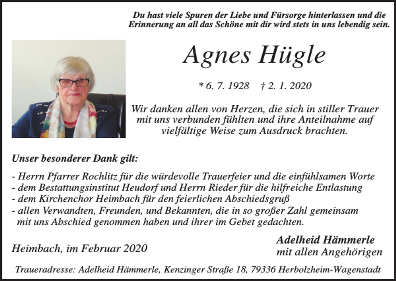 <p>Du hast viele Spuren der Liebe und Fürsorge hinterlassen und die<br />Erinnerung an all das Schöne mit dir wird stets in uns lebendig sein.</p><p>Agnes Hügle<br />* 6. 7. 1928</p><p>† 2. 1. 2020</p><p>Wir danken allen von Herzen, die sich in stiller Trauer<br />mit uns verbunden fühlten und ihre Anteilnahme auf<br />vielfältige Weise zum Ausdruck brachten.<br />Unser besonderer Dank gilt:<br />- Herrn Pfarrer Rochlitz für die würdevolle Trauerfeier und die einfühlsamen Worte<br />- dem Bestattungsinstitut Heudorf und Herrn Rieder für die hilfreiche Entlastung<br />- dem Kirchenchor Heimbach für den feierlichen Abschiedsgruß<br />- allen Verwandten, Freunden, und Bekannten, die in so großer Zahl gemeinsam<br />mit uns Abschied genommen haben und ihrer im Gebet gedachten.</p><p>Heimbach, im Februar 2020</p><p>Adelheid Hämmerle<br />mit allen Angehörigen</p><p>Traueradresse: Adelheid Hämmerle, Kenzinger Straße 18, 79336 Herbolzheim-Wagenstadt</p>