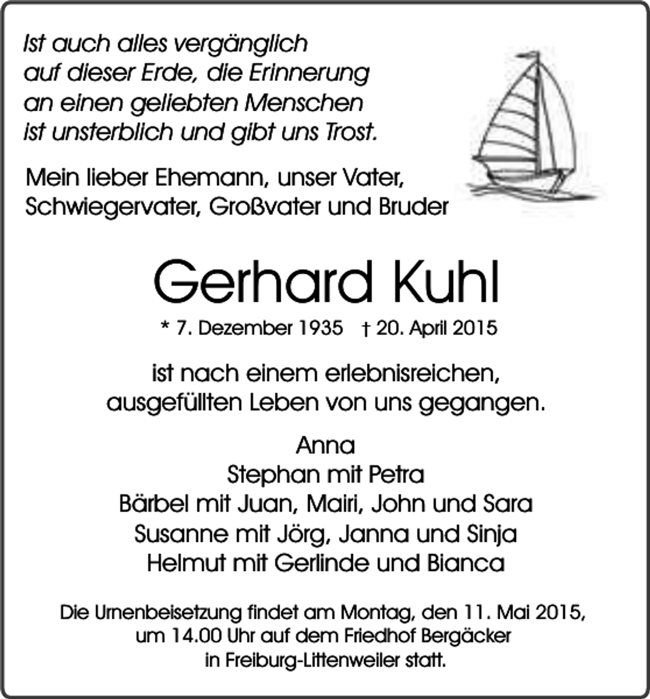 <p>Ist auch alles vergänglich<br />auf dieser Erde, die Erinnerung<br />an einen geliebten Menschen<br />ist unsterblich und gibt uns Trost.<br />Mein lieber Ehemann, unser Vater,<br />Schwiegervater, Großvater und Bruder</p><p>Gerhard Kuhl<br />* 7. Dezember 1935</p><p>� 20. April 2015</p><p>ist nach einem erlebnisreichen,<br />ausgefüllten Leben von uns gegangen.<br />Anna<br />Stephan mit Petra<br />Bärbel mit Juan, Mairi, John und Sara<br />Susanne mit Jörg, Janna und Sinja<br />Helmut mit Gerlinde und Bianca<br />Die Urnenbeisetzung findet am Montag, den 11. Mai 2015,<br />um 14.00 Uhr auf dem Friedhof Bergäcker<br />in Freiburg-Littenweiler statt.</p>
