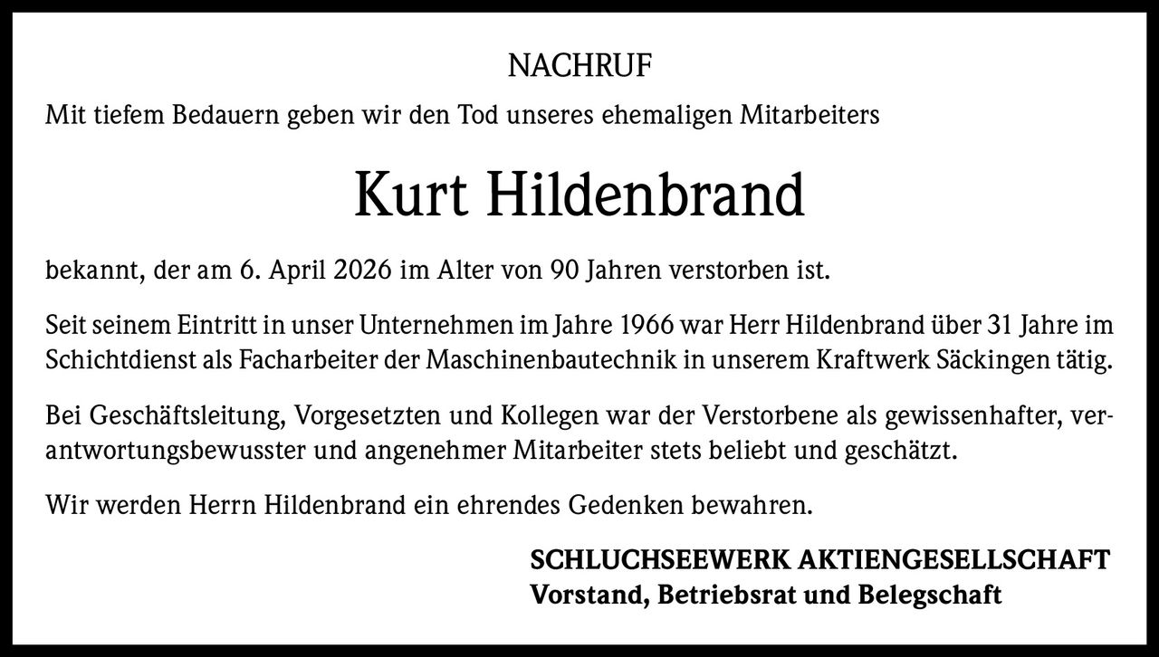 NACHRUF
Mit tiefem Bedauern geben wir den Tod unseres ehemaligen Mitarbeiters

Kurt Hildenbrand
bekannt, der am 6. April 2026 im Alter von 90 Jahren verstorben ist.
Seit seinem Eintritt in unser Unternehmen im Jahre 1966 war Herr Hildenbrand über 31 Jahre im
Schichtdienst als Facharbeiter der Maschinenbautechnik in unserem Kraftwerk Säckingen tätig.
Bei Geschäftsleitung, Vorgesetzten und Kollegen war der Verstorbene als gewissenhafter, verantwortungsbewusster und angenehmer Mitarbeiter stets beliebt und geschätzt.
Wir werden Herrn Hildenbrand ein ehrendes Gedenken bewahren.
SCHLUCHSEEWERK AKTIENGESELLSCHAFT
Vorstand, Betriebsrat und Belegschaft