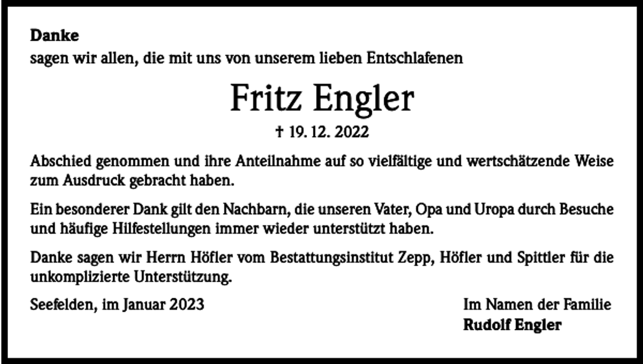 <p>Danke<br />sagen wir allen, die mit uns von unserem lieben Entschlafenen</p><p>Fritz Engler<br />† 19. 12. 2022<br />Abschied genommen und ihre Anteilnahme auf so vielfältige und wertschätzende Weise<br />zum Ausdruck gebracht haben.<br />Ein besonderer Dank gilt den Nachbarn, die unseren Vater, Opa und Uropa durch ­Besuche<br />und häufige Hilfestellungen immer wieder unterstützt haben.<br />Danke sagen wir Herrn Höfler vom Bestattungsinstitut Zepp, Höfler und Spittler für die<br />unkomplizierte Unterstützung.<br />Seefelden, im Januar 2023</p><p>Im Namen der Familie<br />Rudolf Engler</p>
